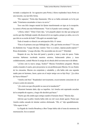 Todos Juntos Muertos- Charlaine Harris-
invitada a cualquiera de los aguaceros para Portia.) Ahora resplandecí hacia Portia en
una inocente, soy-tan-feliz forma.
“Por supuesto,” Portia dijo llanamente. Ella no se había entrenado en la ley por
nada. “Estaríamos encantados si traes a tu novio.”
Tuve una feliz imagen mental de Quinn transformando en tigre en la recepción.
Le sonreí a Portia aun más brillantemente. “Veré si él puede venir conmigo,” dije.
“¡Ahora, todas!,” Elmer Claire dijo, “¡Un pequeño pájaro me dijo que ponga por
escrito qué dijo Halleigh cuando ella desenvolvió sus regalos, porque ya sabes, eso es lo
que dirá en su noche de boda!” Ella agitó un anotador legal.
Todo el mundo se silenció con anticipación feliz. O temor.
“Ésta es la primera cosa que Halleigh dijo: ¡`Oh, qué bonita envoltura’!'” Un coro
de obediente risa. “Luego ella dijo, veamos: 'Esto va a calzar; ¡Apenas puedo esperar’!”
Risas disimuladas. “¡Luego ella dijo, 'Oh, necesitaba uno de esos’!” Hilaridad.
Después de eso, fue hora del pastel y ponche y maní y tarta de queso. Todas
nosotras habíamos recobrado nuestros asientos, balanceando platos y tazas
cuidadosamente, cuándo Maxine la amiga de mi abuela abrió un tema nuevo de debate.
“¿Cómo está tu nueva amiga, Sookie?” Maxine Fortenberry preguntó. Maxine
estaba crusando el cuarto, pero proyectarse no era problema para Maxine. En sus finales
de los cincuenta, Maxine era corpulenta y saludable, y ella había sido una segunda
madre para mi hermano, Jason, quien era el mejor amigo con su hijo Hoyt. “¿La chica
de Nueva Orleans?”
“Amelia está bien.” Resplandecí nerviosamente, excesivamente consciente de ser
el nuevo centro de atención.
“¿Es cierto eso que ella perdió su casa en la inundación?”
“Ocasionó bastante daño, dijo su inquilino. Así Amelia está esperando escuchar
de la compañía de seguros, y luego ella decidirá qué hacer.”
“Suerte que ella estaba aquí contigo cuando el huracán chocó,” Maxine dijo.
Adivino que la pobre Amelia había oído eso mil veces desde agosto. Pienso que
Amelia estaba cansada de intentar sentirse afortunada. “Oh, sí,” dije agradablemente.
“Ella seguro lo fue.”
La llegada de Amelia Broadway a Bon Temps había sido el tema de montones de
murmuración. Eso es natural.
22
 