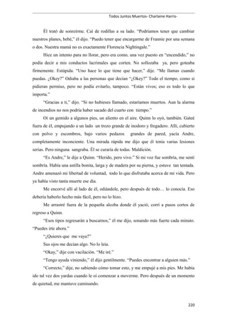 Todos Juntos Muertos- Charlaine Harris-
Él trató de sonreírme. Caí de rodillas a su lado. “Podríamos tener que cambiar
nuestros planes, bebé,” él dijo. “Puedo tener que encargarme de Frannie por una semana
o dos. Nuestra mamá no es exactamente Florencia Nightingale.”
Hice un intento para no llorar, pero era como, una vez puesto en “encendido,” no
podía decir a mis conductos lacrimales que corten. No sollozaba ya, pero goteaba
firmemente. Estúpida. “Uno hace lo que tiene que hacer,” dije. “Me llamas cuando
puedas. ¿Okey?” Odiaba a las personas que decían “¿Okey?” Todo el tiempo, como si
pidieran permiso, pero no podía evitarlo, tampoco. “Están vivos; eso es todo lo que
importa.”
“Gracias a ti,” dijo. “Si no hubieses llamado, estaríamos muertos. Aun la alarma
de incendios no nos podría haber sacado del cuarto con tiempo.”
Oí un gemido a algunos pies, un aliento en el aire. Quinn lo oyó, también. Gateé
fuera de él, empujando a un lado un trozo grande de inodoro y fregadero. Allí, cubierto
con polvo y escombros, bajo varios pedazos grandes de pared, yacía Andre,
completamente inconciente. Una mirada rápida me dijo que él tenía varias lesiones
serias. Pero ninguna sangraba. Él se curaría de todas. Maldición.
“Es Andre,” le dije a Quinn. “Herido, pero vivo.” Si mi voz fue sombría, me sentí
sombría. Había una astilla bonita, larga y de madera por su pierna, y estuve tan tentada.
Andre amenazó mi libertad de voluntad, todo lo que disfrutaba acerca de mi vida. Pero
ya había visto tanta muerte ese día.
Me encorvé allí al lado de él, odiándole, pero después de todo… lo conocía. Eso
debería haberlo hecho más fácil, pero no lo hizo.
Me arrastré fuera de la pequeña alcoba donde él yació, corrí a pasos cortos de
regreso a Quinn.
“Esos tipos regresarán a buscarnos,” él me dijo, sonando más fuerte cada minuto.
“Puedes irte ahora.”
“¿Quieres que me vaya?”
Sus ojos me decían algo. No lo leía.
“Okay,” dije con vacilación. “Me iré.”
“Tengo ayuda viniendo,” él dijo gentilmente. “Puedes encontrar a alguien más.”
“Correcto,” dije, no sabiendo cómo tomar esto, y me empujé a mis pies. Me había
ido tal vez dos yardas cuando le oí comenzar a moverme. Pero después de un momento
de quietud, me mantuve caminando.
220
 