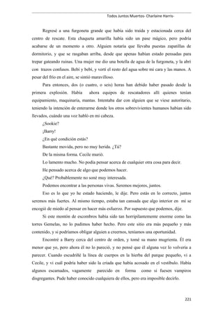Todos Juntos Muertos- Charlaine Harris-
Regresé a una furgoneta grande que había sido traída y estacionada cerca del
centro de rescate. Esta chaqueta amarilla había sido un pase mágico, pero podría
acabarse de un momento a otro. Alguien notaría que llevaba puestas zapatillas de
dormitorio, y que se rasgaban arriba, desde que apenas habían estado pensadas para
trepar gateando ruinas. Una mujer me dio una botella de agua de la furgoneta, y la abrí
con trazos confusos. Bebí y bebí, y vertí el resto del agua sobre mi cara y las manos. A
pesar del frío en el aire, se sintió maravilloso.
Para entonces, dos (o cuatro, o seis) horas han debido haber pasado desde la
primera explosión. Había ahora equipos de rescatadores allí quienes tenían
equipamiento, maquinaria, mantas. Intentaba dar con alguien que se viese autoritario,
teniendo la intención de enterarme donde los otros sobrevivientes humanos habían sido
llevados, cuándo una voz habló en mi cabeza.
¿Sookie?
¡Barry!
¿En qué condición estás?
Bastante movida, pero no muy herida. ¿Tú?
De la misma forma. Cecile murió.
Lo lamento mucho. No podía pensar acerca de cualquier otra cosa para decir.
He pensado acerca de algo que podemos hacer.
¿Qué? Probablemente no soné muy interesada.
Podemos encontrar a las personas vivas. Seremos mejores, juntos.
Eso es lo que yo he estado haciendo, le dije. Pero estás en lo correcto, juntos
seremos más fuertes. Al mismo tiempo, estaba tan cansada que algo interior en mí se
encogió de miedo al pensar en hacer más esfuerzo. Por supuesto que podemos, dije.
Si este montón de escombros había sido tan horripilantemente enorme como las
torres Gemelas, no lo pudimos haber hecho. Pero este sitio era más pequeño y más
contenido, y si podríamos obligar alguien a creernos, teníamos una oportunidad.
Encontré a Barry cerca del centro de orden, y tomé su mano mugrienta. Él era
menor que yo, pero ahora él no lo pareció, y no pensé que él alguna vez lo volvería a
parecer. Cuando escudriñé la línea de cuerpos en la hierba del parque pequeño, vi a
Cecile, y vi cuál podría haber sido la criada que había acosado en el vestíbulo. Había
algunos escamados, vagamente parecido en forma como si fuesen vampiros
disgregantes. Pude haber conocido cualquiera de ellos, pero era imposible decirlo.
221
 