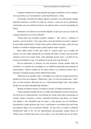 Todos Juntos Muertos- Charlaine Harris-
Cualquier humillación era algo pequeño para pagar si podríamos salvar a alguien.
Así es que Barry y yo nos dispusimos a pasar humillaciones y burlas.
Al principio, fue difícil de obligar alguien a escuchar. Los profesionales seguían
queriendo referirnos a nosotros al centro de víctimas o para una de las ambulancias
estacionadas cerca en condición de llevar a los sobrevivientes a uno de los hospitales de
Rodas.
Finalmente, fui frontal con un hombre delgado, de pelo gris que me escuchó sin
cualquier expresión en su cara en absoluto.
“Nunca pensé que rescataría vampiros, tampoco,” dijo, como si explicase su
decisión, y tal vez lo hacía. “Así es que, tome a estos dos hombres con usted, y hagan lo
lo que ustedes pueden hacer. Ustedes tienen quince minutos de tiempo valioso de estos
hombres. Si ustedes lo desaprovechan, ustedes podrían matar a alguien.”
Barry había tenido la idea, pero ahora él pareció querer que yo hable por
nosotros. Su cara estaba ennegrecida con manchas de hollín. Tuvimos una convención
silenciosa acerca de la mejor forma para emprender nuestra tarea, y al final de eso,
recurrí a los bomberos y dije, “Levantennos en una de esas cosas del cubo.”
Para mi admiración, lo hicieron, sin más discusión. Fuimos sacados sobre los
escombros, y sí, supimos que era peligroso, y sí, estábamos preparados para aguantar las
consecuencias. Todavía tomados de las manos, Barry y yo cerramos nuestros ojos y
buscamos, arrojando nuestras mentes abiertas hacia afuera.
“Muévanos a la zquierda,” dije, y el bombero en el cubo con nosotros gesticuló al
hombre en el taxi de la máquina. “Obsérveme,” dije, y él volvió la mirada atrás. “Alto,”
dije, y el cubo se detuvo. Buscamos otra vez. “Directamente debajo,” dije. “Justo debajo
de aquí. Es una mujer llamadada algo Santiago.”
Después de algunos minutos, un rugido se levantó. La habían encontrado viva.
Fuimos populares después de eso, y no hubo más preguntas de cómo lo haciamos,
con tal de que lo mantuviesemos. Las personas de rescate están todas concentradas en
rescatar. Traían a los perros, y fueron insertados micrófonos, pero Barry y yo fuimos
más rápidos y más articulados que los perros, y más precisos que los micrófonos.
Encontramos a cuatro personas más vivas, y encontramos a un hombre que murió antes
que pudiesen llegar a él, un camarero llamado Art que amó a su esposa y padecido
terriblemente hasta el fin. Art fue especialmente desconsolador, porque hacían un
intento como el infierno para sacar a luz al tipo, y tuve que decirle que no era bueno.
222
 