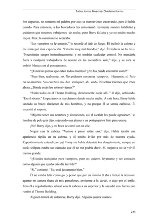 Todos Juntos Muertos- Charlaine Harris-
Por supuesto, no tomaron mi palabra por eso; se mantuvieron excavando, pero él había
pasado. Para entonces, a los buscadores les entusiasmó realmente nuestra habilidad y
quisieron que nosotros trabajemos de noche, pero Barry fallaba y yo no estaba mucho
mejor. Peor, la oscuridad se acercaba.
“Los vampiros se levantarán,” le recordé al jefe de fuego. Él inclinó la cabeza y
me miró por más explicación. “Estarán muy mal heridos,” dije. Él todavía no lo tuvo.
“Necesitarán sangre instantáneamente, y no tendrán cualquier control. No mandaría
fuera a cualquier trabajadores de rescate en los escombros solo,” dije, y su cara se
volvió blanca con el pensamiento.
“¿Usted no piensa que estén todos muertos? ¿No los puede encontrar usted?”
“Pues bien, realmente, no. No podemos encontrar vampiros. Humanos, sí. Pero
no no-muertos. Sus cerebros no dan cualquier, ah, onda. Nosotros tenemos que irnos
ahora. ¿Dónde están los sobrevivientes?”
“Están todos en el Thorne Building, directamente hacia allí, ” él dijo, señalando.
“En el sótano.” Empezamos a marcharnos dando media vuelta. A esta hora, Barry había
lanzado su brazo alrededor de mis hombros, y no porque él se sentía cariñoso. Él
necesitó el soporte.
“Déjeme tener sus nombres y direcciones, así el alcalde les puede agradecer,” el
hombre de pelo gris dijo, sujetando una pluma y un portapapeles listo para usarse.
¡No! Barry dijo, y mi boca se cerró con un clic.
Negué con la cabeza. “Vamos a pasar sobre eso,” dije. Había tenido una
apariencia rápida en su cabeza, y él estaba ávido por más de nuestra ayuda.
Repentinamente entendí por qué Barry me había detenido tan abruptamente, aunque mi
socio telépata estaba tan cansado que él no me podría decir. Mi negativa no se volvió
menos grande.
“¿Ustedes trabajarán para vampiros, pero no quieren levantarse y ser contados
como alguien que ayudó este día terrible?”
“Sí,” contesté. “Eso está justamente bien.”
Él no estaba feliz conmigo, y pensé que por un minuto él iba a forzar la decisión:
agarrar mi cartera fuera de mis pantalones, enviarme a la cárcel, o algo por el estilo.
Pero él a regañadientes saludó con la cabeza a su superior y la sacudió con fuerza con
rumbo al Thorne Building.
Alguien tratará de enterarse, Barry dijo. Alguien querrá usarnos.
223
 