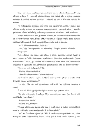 Todos Juntos Muertos- Charlaine Harris-
Suspiré, y apenas tuve la energía para ingerir más aire. Incliné la cabeza. Bueno,
alguien lo hará. Si vamos al refugio, alguien nos espiará allí, y pedirán nuestros
nombres de alguien que nos reconozca, y después de eso, es sólo una cuestión de
tiempo.
No podría pensar acerca de una forma para capear ir allí dentro. Tenemos que
obtener ayuda, tuvimos que encontrar nuestros grupos y descubrir cómo y cuando
podríamos salir de la ciudad, y teníamos que enterarnos quien había vivido y quien no.
Palmeé mi bolsillo de atrás, y para mi asombro, mi teléfono celular estaba todavía
en él y todavía tenía barras. Llamé a Mr. Cataliades. Si alguien además de mí hubiese
salido de la Pirámide de Gizeh con un teléfono celular, sería el abogado.
“Sí,” él dijo cautelosamente. “Miss St...”
“Shhh,” dije. “No diga en voz alta mi nombre.” Fue pura paranoia hablando.
“Muy bien.”
“Les echamos una mano aquí abajo, y ahora realmente quieren llegar a
conocernos mejor,” dije, sintiendome muy listos por hablar tan cautelosamente. Estaba
muy cansada. “Barry y yo estamos fuera del edificio donde usted está. Necesitamos
quedarnos en alguna otra parte. ¿Demasiada gente haciendo listas allí dentro, correcto?”
“Esa es una actividad popular,” dijo.
“¿Usted y Diantha están bien?”
“Ella no ha sido encontrada. Fuimos separados.”
No hablé por algunos segundos. “Estoy muy apenada. ¿A quién estaba usted
trayendo cuando les vi rescatarle?”
“La reina. Ella está aquí, sin embargo mal herida. No podemos encontrar a
Andre.”
Él hizo una pausa, y porque no lo podía ayudar, dije, “¿Quién Más?”
“Gervaise está muerto. Eric, Pam, Bill… quemado, pero aquí. Cleo Babbitt está
aquí. No he visto a Rasul.”
“¿Está allí Jake Purifoy?”
“No lo he visto, tampoco.”
“Porque usted podría querer saber que él es al menos a medias responsable si
usted le ve. Él se involucró en el complot de la Camaradería.”
“Ah.” Mr. Cataliades registró eso. “Oh, sí, yo ciertamente quise saber eso. Johan
Glassport tendrá especialmente interés, desde que él tiene varias costillas y una
224
 