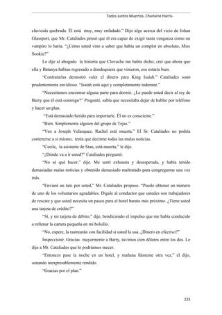 Todos Juntos Muertos- Charlaine Harris-
clavícula quebrada. Él está muy, muy enfadado.” Dijo algo acerca del vicio de Johan
Glassport, que Mr. Cataliades pensó que él era capaz de exigir tanta venganza como un
vampiro lo haría. “¿Cómo usted vino a saber que había un complot en absoluto, Miss
Sookie?”
Le dije al abogado la historia que Clovache me había dicho; creí que ahora que
ella y Batanya habían regresado a dondequiera que vinieron, eso estaría bien.
“Contratarlas demostró valer el dinero para King Isaiah.” Cataliades sonó
prudentemente envidioso. “Isaiah está aquí y completamente indemne.”
“Necesitamos encontrar alguna parte para dormir. ¿Le puede usted decir al rey de
Barry que él está conmigo?” Pregunté, sabía que necesitaba dejar de hablar por teléfono
y hacer un plan.
“Está demasiado herido para importarle. Él no es consciente.”
“Bien. Simplemente alguien del grupo de Tejas.”
“Veo a Joseph Velasquez. Rachel está muerta.” El Sr. Cataliades no podría
contenerse a sí mismo; tenía que decirme todas las malas noticias.
“Cecile, la asistente de Stan, está muerta,” le dije.
“¿Dónde va a ir usted?” Cataliades preguntó.
“No sé qué hacer,” dije. Me sentí exhausta y desesperada, y había tenido
demasiadas malas noticias y obtenido demasiado maltratado para congregarme una vez
más.
“Enviaré un taxi por usted,” Mr. Cataliades propuso. “Puedo obtener un número
de uno de los voluntarios agradables. Dígale al conductor que ustedes son trabajadores
de rescate y que usted necesita un paseo para el hotel barato más próximo. ¿Tiene usted
una tarjeta de crédito?”
“Sí, y mi tarjeta de débito,” dije, bendiciendo el impulso que me había conducido
a rellenar la cartera pequeña en mi bolsillo.
“No, espere, la rastrearán con facilidad si usted la usa. ¿Dinero en efectivo?”
Inspeccioné. Gracias mayormente a Barry, tuvimos cien dólares entre los dos. Le
dije a Mr. Cataliades que lo podríamos mecer.
“Entonces pase la noche en un hotel, y mañana llámeme otra vez,” él dijo,
sonando inexpresablemente rendido.
“Gracias por el plan.”
225
 
