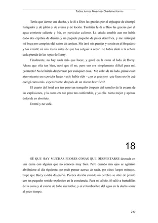 Todos Juntos Muertos- Charlaine Harris-
Tenía que darme una ducha, y le di a Dios las gracias por el enjuague de champú
halagador y de jabón y de crema y de loción. También le di a Dios las gracias por el
agua corriente caliente y fría, en particular caliente. La criada amable aun me había
dado dos cepillos de dientes y un paquete pequeño de pasta dentífrica, y me restregué
mi boca por completo del sabor de cenizas. Me lavé mis panties y sostén en el fregadero
y los enrollé en una toalla antes de que los colgase a secar. Le había dado a la señora
cada prenda de las ropas de Barry.
Finalmente, no hay nada más que hacer, y gateé en la cama al lado de Barry.
Ahora que olía tan bien, noté que él no, pero eso era simplemente difícil para mí,
¿correcto? No le habría despertado por cualquier cosa. Me volví de mi lado, pensé cuán
aterrorizante ese corredor largo, vacío había sido – ¿no es gracioso que fuera eso lo qué
escogí como más espeluznante, después de un día tan horrífico?
El cuarto del hotel era tan pero tan tranquilo después del tumulto de la escena de
las explosiones, y la cama era tan pero tan confortable, y yo olía tanto mejor y apenas
dolorida en absoluto.
Dormí y no soñé.
18
SÉ QUE HAY MUCHAS PEORES COSAS QUE DESPERTARSE desnuda en
una cama con alguien que no conoces muy bien. Pero cuando mis ojos se agitaron
abriéndose al día siguiente, no pode pensar acerca de nada, por cinco largos minutos.
Supe que Barry estaba despierto. Puedes decirlo cuando un cerebro se abre de pronto
con un pequeño sonido explosivo en la conciencia. Para mi alivio, él salió a hurtadillas
de la cama y al cuarto de baño sin hablar, y oí el tamborileo del agua en la ducha sonar
al poco tiempo.
227
 