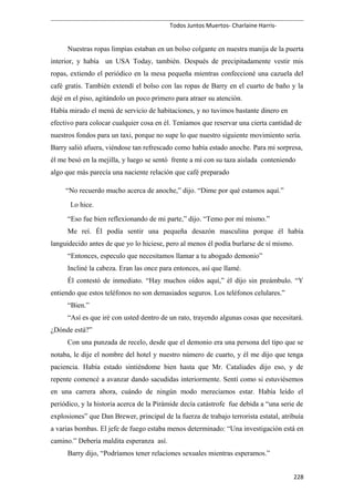 Todos Juntos Muertos- Charlaine Harris-
Nuestras ropas limpias estaban en un bolso colgante en nuestra manija de la puerta
interior, y había un USA Today, también. Después de precipitadamente vestir mis
ropas, extiendo el periódico en la mesa pequeña mientras confeccioné una cazuela del
café gratis. También extendí el bolso con las ropas de Barry en el cuarto de baño y la
dejé en el piso, agitándolo un poco primero para atraer su atención.
Había mirado el menú de servicio de habitaciones, y no tuvimos bastante dinero en
efectivo para colocar cualquier cosa en él. Teníamos que reservar una cierta cantidad de
nuestros fondos para un taxi, porque no supe lo que nuestro siguiente movimiento sería.
Barry salió afuera, viéndose tan refrescado como había estado anoche. Para mi sorpresa,
él me besó en la mejilla, y luego se sentó frente a mí con su taza aislada conteniendo
algo que más parecía una naciente relación que café preparado
“No recuerdo mucho acerca de anoche,” dijo. “Dime por qué estamos aquí.”
Lo hice.
“Eso fue bien reflexionando de mi parte,” dijo. “Temo por mí mismo.”
Me reí. Él podía sentir una pequeña desazón masculina porque él había
languidecido antes de que yo lo hiciese, pero al menos él podía burlarse de sí mismo.
“Entonces, especulo que necesitamos llamar a tu abogado demonio”
Incliné la cabeza. Eran las once para entonces, así que llamé.
Él contestó de inmediato. “Hay muchos oídos aquí,” él dijo sin preámbulo. “Y
entiendo que estos teléfonos no son demasiados seguros. Los teléfonos celulares.”
“Bien.”
“Así es que iré con usted dentro de un rato, trayendo algunas cosas que necesitará.
¿Dónde está?”
Con una punzada de recelo, desde que el demonio era una persona del tipo que se
notaba, le dije el nombre del hotel y nuestro número de cuarto, y él me dijo que tenga
paciencia. Había estado sintiéndome bien hasta que Mr. Cataliades dijo eso, y de
repente comencé a avanzar dando sacudidas interiormente. Sentí como si estuviésemos
en una carrera ahora, cuándo de ningún modo mereciamos estar. Había leído el
periódico, y la historia acerca de la Pirámide decía catástrofe fue debida a “una serie de
explosiones” que Dan Brewer, principal de la fuerza de trabajo terrorista estatal, atribuía
a varias bombas. El jefe de fuego estaba menos determinado: “Una investigación está en
camino.” Debería maldita esperanza así.
Barry dijo, “Podríamos tener relaciones sexuales mientras esperamos.”
228
 