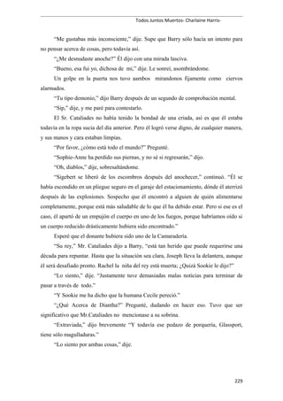 Todos Juntos Muertos- Charlaine Harris-
“Me gustabas más inconsciente,” dije. Supe que Barry sólo hacía un intento para
no pensar acerca de cosas, pero todavía así.
“¿Me desnudaste anoche?” Él dijo con una mirada lasciva.
“Bueno, esa fui yo, dichosa de mi,” dije. Le sonreí, asombrándome.
Un golpe en la puerta nos tuvo aambos mirandonos fijamente como ciervos
alarmados.
“Tu tipo demonio,” dijo Barry después de un segundo de comprobación mental.
“Sip,” dije, y me paré para contestarlo.
El Sr. Cataliades no había tenido la bondad de una criada, así es que él estaba
todavía en la ropa sucia del día anterior. Pero él logró verse digno, de cualquier manera,
y sus manos y cara estaban limpias.
“Por favor, ¿cómo está todo el mundo?” Pregunté.
“Sophie-Anne ha perdido sus piernas, y no sé si regresarán,” dijo.
“Oh, diablos,” dije, sobresaltándome.
“Sigebert se liberó de los escombros después del anochecer,” continuó. “Él se
había escondido en un pliegue seguro en el garaje del estacionamiento, dónde él aterrizó
después de las explosiones. Sospecho que él encontró a alguien de quién alimentarse
completamente, porque está más saludable de lo que él ha debido estar. Pero si ese es el
caso, él apartó de un empujón el cuerpo en uno de los fuegos, porque habríamos oído si
un cuerpo reducido drásticamente hubiera sido encontrado.”
Esperé que el donante hubiera sido uno de la Camaradería.
“Su rey,” Mr. Cataliades dijo a Barry, “está tan herido que puede requerirse una
década para repuntar. Hasta que la situación sea clara, Joseph lleva la delantera, aunque
él será desafiado pronto. Rachel la niña del rey está muerta; ¿Quizá Sookie le dijo?”
“Lo siento,” dije. “Justamente tuve demasiadas malas noticias para terminar de
pasar a través de todo.”
“Y Sookie me ha dicho que la humana Cecile pereció.”
“¿Qué Acerca de Diantha?” Pregunté, dudando en hacer eso. Tuvo que ser
significativo que Mr.Cataliades no mencionase a su sobrina.
“Extraviada,” dijo brevemente “Y todavía ese pedazo de porquería, Glassport,
tiene sólo magulladuras.”
“Lo siento por ambas cosas,” dije.
229
 