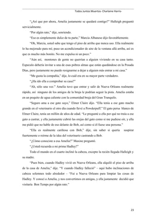 Todos Juntos Muertos- Charlaine Harris-
“¿Así que por ahora, Amelia justamente se quedará contigo?” Halleigh preguntó
servicialmente.
“Por algún rato,” dije, sonriendo.
“Eso es simplemente dulce de tu parte,” Marcia Albanese dijo favorablemente.
“Oh, Marcia, usted sabe que tengo el piso de arriba que nunca uso. Ella realmente
lo ha mejorado para mí; puso un acondicionador de aire de la ventana allá arriba, así es
que es mucho más bonito. No me expulsa ni un poco.”
“Aún así, montones de gente no querrían a alguien viviendo en su casa tanto.
Especulo debería invitar a una de esas pobres almas que están quedándose en la Posada
Días, pero justamente no puedo resignarme a dejar a alguien más entrar a mi casa.”
“Me gusta la compañía,” dije, lo cuál era en su mayor parte verdadero.
“¿Ha ido ella a comprobar su casa?”
“Ah, sólo una vez.” Amelia tuvo que entrar y salir de Nueva Orleans realmente
rápido, así ninguno de los amigos de la bruja le podrían seguir la pista. Amelia estaba
en un poquito de agua caliente con la comunidad bruja del Gran Tranquilo.
“Seguro ama a ese gato suyo,” Elmer Claire dijo. “Ella tenía a ese gato macho
grande en el veterinario el otro día cuando llevé a Powderpuff.” El gato persa blanco de
Elmer Claire, tenía un millón de años de edad. “Le pregunté a ella por qué no traía a ese
gato a castrar, y ella justamente cubrió las orejas del gato como si me pudiese oír, y ella
me pidió que no hable de eso delante de Bob, así como si él fuese una persona.”
“Ella es realmente cariñosa con Bob,” dije, sin saber si quería suspirar
fuertemente o reírme de la idea del veterinario castrando a Bob.
“¿Cómo conociste a esa Amelia?” Maxine preguntó.
“¿Usted recuerda a mi prima Hadley?”
Todo el mundo en el cuarto inclinó la cabeza, excepto la recién llegada Halleigh y
su madre.
“Pues bien, cuando Hadley vivió en Nueva Orleans, ella alquiló el piso de arriba
de la casa de Amelia,” dije. “Y cuando Hadley falleció” – aquí hubo inclinaciones de
cabeza solemnes todo alrededor – “Fui a Nueva Orleans para limpiar las cosas de
Hadley. Y conocí a Amelia, y nos convertimos en amigas, y ella justamente decidió que
visitaría Bon Temps por algún rato.”
23
 
