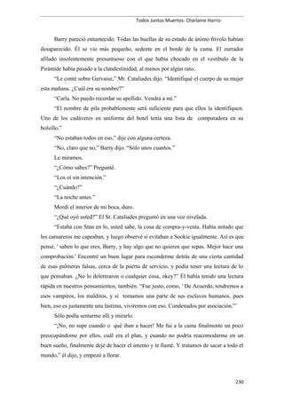 Todos Juntos Muertos- Charlaine Harris-
Barry pareció entumecido. Todas las huellas de su estado de ánimo frívolo habían
desaparecido. Él se vio más pequeño, sedente en el borde de la cama. El zurrador
afilado insolentemente presuntuoso con el que había chocado en el vestíbulo de la
Pirámide había pasado a la clandestinidad, al menos por algún rato.
“Le conté sobre Gervaise,” Mr. Cataliades dijo. “Identifiqué el cuerpo de su mujer
esta mañana. ¿Cuál era su nombre?”
“Carla. No puedo recordar su apellido. Vendrá a mí.”
“El nombre de pila probablemente será suficiente para que ellos la identifiquen.
Uno de los cadáveres en uniforme del hotel tenía una lista de computadora en su
bolsillo.”
“No estaban todos en eso,” dije con alguna certeza.
“No, claro que no,” Barry dijo. “Sólo unos cuantos.”
Le miramos.
“¿Cómo sabes?” Pregunté.
“Los oí sin intención.”
“¿Cuándo?”
“La noche antes.”
Mordí el interior de mi boca, duro.
“¿Qué oyó usted?” El Sr. Cataliades preguntó en una voz nivelada.
“Estaba con Stan en lo, usted sabe, la cosa de compra-y-venta. Había notado que
los camareros me capeaban, y luego observé si evitaban a Sookie igualmente. Así es que
pensé, ' saben lo que eres, Barry, y hay algo que no quieren que sepas. Mejor hace una
comprobación.' Encontré un buen lugar para esconderme detrás de una cierta cantidad
de esas palmeras falsas, cerca de la puerta de servicio, y podía tener una lectura de lo
que pensaban. ¿No lo deletrearon o cualquier cosa, okey?” Él había tenido una lectura
rápida en nuestros pensamientos, también. “Fue justo, como, ' De Acuerdo, tendremos a
esos vampiros, los malditos, y si tomamos una parte de sus esclavos humanos, pues
bien, eso es justamente una lástima, viviremos con eso. Condenados por asociación.'”
Sólo podía sentarme allí y mirarlo.
“¡No, no supe cuando o qué iban a hacer! Me fui a la cama finalmente un poco
preocupándome por ellos, cuál era el plan, y cuando no podría reacomodarme en un
buen sueño, finalmente dejé de hacer el intento y te llamé. Y tratamos de sacar a todo el
mundo,” él dijo, y empezó a llorar.
230
 