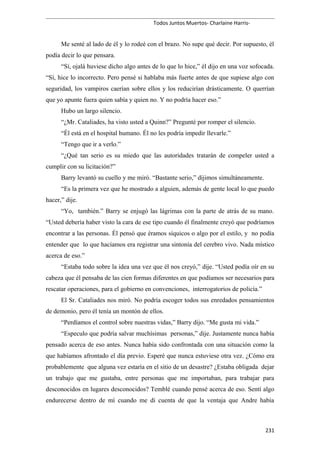 Todos Juntos Muertos- Charlaine Harris-
Me senté al lado de él y lo rodeé con el brazo. No supe qué decir. Por supuesto, él
podía decir lo que pensara.
“Sí, ojalá huviese dicho algo antes de lo que lo hice,” él dijo en una voz sofocada.
“Sí, hice lo incorrecto. Pero pensé si hablaba más fuerte antes de que supiese algo con
seguridad, los vampiros caerían sobre ellos y los reducirían drásticamente. O querrían
que yo apunte fuera quien sabía y quien no. Y no podría hacer eso.”
Hubo un largo silencio.
“¿Mr. Cataliades, ha visto usted a Quinn?” Pregunté por romper el silencio.
“Él está en el hospital humano. Él no les podría impedir llevarle.”
“Tengo que ir a verlo.”
“¿Qué tan serio es su miedo que las autoridades tratarán de compeler usted a
cumplir con su licitación?”
Barry levantó su cuello y me miró. “Bastante serio,” dijimos simultáneamente.
“Es la primera vez que he mostrado a alguien, además de gente local lo que puedo
hacer,” dije.
“Yo, también.” Barry se enjugó las lágrimas con la parte de atrás de su mano.
“Usted debería haber visto la cara de ese tipo cuando él finalmente creyó que podríamos
encontrar a las personas. Él pensó que éramos síquicos o algo por el estilo, y no podía
entender que lo que hacíamos era registrar una sintonía del cerebro vivo. Nada místico
acerca de eso.”
“Estaba todo sobre la idea una vez que él nos creyó,” dije. “Usted podía oír en su
cabeza que él pensaba de las cien formas diferentes en que podíamos ser necesarios para
rescatar operaciones, para el gobierno en convenciones, interrogatorios de policía.”
El Sr. Cataliades nos miró. No podría escoger todos sus enredados pensamientos
de demonio, pero él tenía un montón de ellos.
“Perdíamos el control sobre nuestras vidas,” Barry dijo. “Me gusta mi vida.”
“Especulo que podría salvar muchísimas personas,” dije. Justamente nunca había
pensado acerca de eso antes. Nunca había sido confrontada con una situación como la
que habíamos afrontado el día previo. Esperé que nunca estuviese otra vez. ¿Cómo era
probablemente que alguna vez estaría en el sitio de un desastre? ¿Estaba obligada dejar
un trabajo que me gustaba, entre personas que me importaban, para trabajar para
desconocidos en lugares desconocidos? Temblé cuando pensé acerca de eso. Sentí algo
endurecerse dentro de mí cuando me di cuenta de que la ventaja que Andre había
231
 
