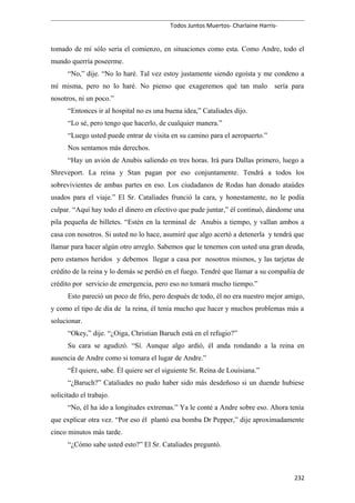Todos Juntos Muertos- Charlaine Harris-
tomado de mí sólo sería el comienzo, en situaciones como esta. Como Andre, todo el
mundo querría poseerme.
“No,” dije. “No lo haré. Tal vez estoy justamente siendo egoísta y me condeno a
mí misma, pero no lo haré. No pienso que exageremos qué tan malo sería para
nosotros, ni un poco.”
“Entonces ir al hospital no es una buena idea,” Cataliades dijo.
“Lo sé, pero tengo que hacerlo, de cualquier manera.”
“Luego usted puede entrar de visita en su camino para el aeropuerto.”
Nos sentamos más derechos.
“Hay un avión de Anubis saliendo en tres horas. Irá para Dallas primero, luego a
Shreveport. La reina y Stan pagan por eso conjuntamente. Tendrá a todos los
sobrevivientes de ambas partes en eso. Los ciudadanos de Rodas han donado ataúdes
usados para el viaje.” El Sr. Cataliades frunció la cara, y honestamente, no le podía
culpar. “Aquí hay todo el dinero en efectivo que pude juntar,” él continuó, dándome una
pila pequeña de billetes. “Estén en la terminal de Anubis a tiempo, y vallan ambos a
casa con nosotros. Si usted no lo hace, asumiré que algo acertó a detenerla y tendrá que
llamar para hacer algún otro arreglo. Sabemos que le tenemos con usted una gran deuda,
pero estamos heridos y debemos llegar a casa por nosotros mismos, y las tarjetas de
crédito de la reina y lo demás se perdió en el fuego. Tendré que llamar a su compañía de
crédito por servicio de emergencia, pero eso no tomará mucho tiempo.”
Esto pareció un poco de frío, pero después de todo, él no era nuestro mejor amigo,
y como el tipo de día de la reina, él tenía mucho que hacer y muchos problemas más a
solucionar.
“Okey,” dije. “¿Oiga, Christian Baruch está en el refugio?”
Su cara se agudizó. “Sí. Aunque algo ardió, él anda rondando a la reina en
ausencia de Andre como si tomara el lugar de Andre.”
“Él quiere, sabe. Él quiere ser el siguiente Sr. Reina de Louisiana.”
“¿Baruch?” Cataliades no pudo haber sido más desdeñoso si un duende hubiese
solicitado el trabajo.
“No, él ha ido a longitudes extremas.” Ya le conté a Andre sobre eso. Ahora tenía
que explicar otra vez. “Por eso él plantó esa bomba Dr Pepper,” dije aproximadamente
cinco minutos más tarde.
“¿Cómo sabe usted esto?” El Sr. Cataliades preguntó.
232
 