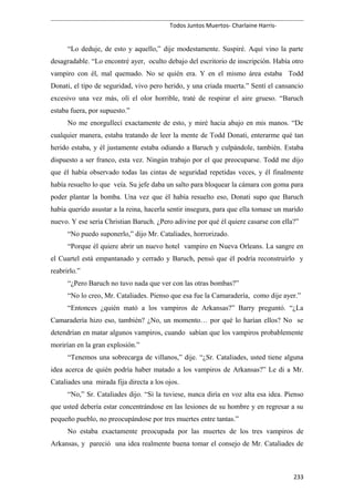 Todos Juntos Muertos- Charlaine Harris-
“Lo deduje, de esto y aquello,” dije modestamente. Suspiré. Aquí vino la parte
desagradable. “Lo encontré ayer, oculto debajo del escritorio de inscripción. Había otro
vampiro con él, mal quemado. No se quién era. Y en el mismo área estaba Todd
Donati, el tipo de seguridad, vivo pero herido, y una criada muerta.” Sentí el cansancio
excesivo una vez más, olí el olor horrible, traté de respirar el aire grueso. “Baruch
estaba fuera, por supuesto.”
No me enorgullecí exactamente de esto, y miré hacia abajo en mis manos. “De
cualquier manera, estaba tratando de leer la mente de Todd Donati, enterarme qué tan
herido estaba, y él justamente estaba odiando a Baruch y culpándole, también. Estaba
dispuesto a ser franco, esta vez. Ningún trabajo por el que preocuparse. Todd me dijo
que él había observado todas las cintas de seguridad repetidas veces, y él finalmente
había resuelto lo que veía. Su jefe daba un salto para bloquear la cámara con goma para
poder plantar la bomba. Una vez que él había resuelto eso, Donati supo que Baruch
había querido asustar a la reina, hacerla sentir insegura, para que ella tomase un marido
nuevo. Y ese sería Christian Baruch. ¿Pero adivine por qué él quiere casarse con ella?”
“No puedo suponerlo,” dijo Mr. Cataliades, horrorizado.
“Porque él quiere abrir un nuevo hotel vampiro en Nueva Orleans. La sangre en
el Cuartel está empantanado y cerrado y Baruch, pensó que él podría reconstruirlo y
reabrirlo.”
“¿Pero Baruch no tuvo nada que ver con las otras bombas?”
“No lo creo, Mr. Cataliades. Pienso que esa fue la Camaradería, como dije ayer.”
“Entonces ¿quién mató a los vampiros de Arkansas?” Barry preguntó. “¿La
Camaradería hizo eso, también? ¿No, un momento… por qué lo harían ellos? No se
detendrían en matar algunos vampiros, cuando sabían que los vampiros probablemente
morirían en la gran explosión.”
“Tenemos una sobrecarga de villanos,” dije. “¿Sr. Cataliades, usted tiene alguna
idea acerca de quién podría haber matado a los vampiros de Arkansas?” Le di a Mr.
Cataliades una mirada fija directa a los ojos.
“No,” Sr. Cataliades dijo. “Si la tuviese, nunca diría en voz alta esa idea. Pienso
que usted debería estar concentrándose en las lesiones de su hombre y en regresar a su
pequeño pueblo, no preocupándose por tres muertes entre tantas.”
No estaba exactamente preocupada por las muertes de los tres vampiros de
Arkansas, y pareció una idea realmente buena tomar el consejo de Mr. Cataliades de
233
 