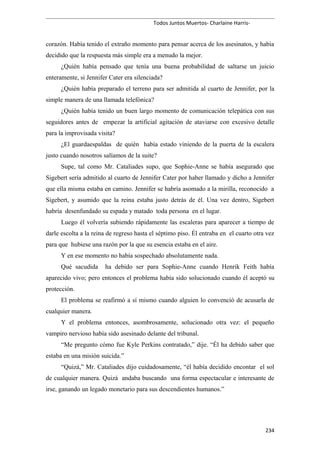 Todos Juntos Muertos- Charlaine Harris-
corazón. Había tenido el extraño momento para pensar acerca de los asesinatos, y había
decidido que la respuesta más simple era a menudo la mejor.
¿Quién había pensado que tenía una buena probabilidad de saltarse un juicio
enteramente, si Jennifer Cater era silenciada?
¿Quién había preparado el terreno para ser admitida al cuarto de Jennifer, por la
simple manera de una llamada telefónica?
¿Quién había tenido un buen largo momento de comunicación telepática con sus
seguidores antes de empezar la artificial agitación de ataviarse con excesivo detalle
para la improvisada visita?
¿El guardaespaldas de quién había estado viniendo de la puerta de la escalera
justo cuando nosotros salíamos de la suite?
Supe, tal como Mr. Cataliades supo, que Sophie-Anne se había asegurado que
Sigebert sería admitido al cuarto de Jennifer Cater por haber llamado y dicho a Jennifer
que ella misma estaba en camino. Jennifer se habría asomado a la mirilla, reconocido a
Sigebert, y asumido que la reina estaba justo detrás de él. Una vez dentro, Sigebert
habría desenfundado su espada y matado toda persona en el lugar.
Luego él volvería subiendo rápidamente las escaleras para aparecer a tiempo de
darle escolta a la reina de regreso hasta el séptimo piso. Él entraba en el cuarto otra vez
para que hubiese una razón por la que su esencia estaba en el aire.
Y en ese momento no había sospechado absolutamente nada.
Qué sacudida ha debido ser para Sophie-Anne cuando Henrik Feith había
aparecido vivo; pero entonces el problema había sido solucionado cuando él aceptó su
protección.
El problema se reafirmó a sí mismo cuando alguien lo convenció de acusarla de
cualquier manera.
Y el problema entonces, asombrosamente, solucionado otra vez: el pequeño
vampiro nervioso había sido asesinado delante del tribunal.
“Me pregunto cómo fue Kyle Perkins contratado,” dije. “Él ha debido saber que
estaba en una misión suicida.”
“Quizá,” Mr. Cataliades dijo cuidadosamente, “él había decidido encontar el sol
de cualquier manera. Quizá andaba buscando una forma espectacular e interesante de
irse, ganando un legado monetario para sus descendientes humanos.”
234
 