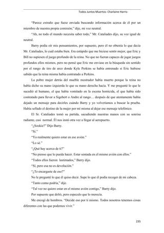 Todos Juntos Muertos- Charlaine Harris-
“Parece extraño que fuese enviada buscando información acerca de él por un
miembro de nuestra propia comisión,” dije, mi voz neutral.
“Ah, no todo el mundo necesita saber todo,” Mr. Cataliades dijo, su voz igual de
neutral.
Barry podía oír mis pensamientos, por supuesto, pero él no obtenía lo que decía
Mr. Cataliades, lo cuál estaba bien. Era estúpido que me hiciese sentir mejor, que Eric y
Bill no supiesen el juego profundo de la reina. No que no fueran capaces de jugar juegos
profundos ellos mismos, pero no pensé que Eric me enviase en la búsqueda sin sentido
por el rango de tiro de arco donde Kyle Perkins se había entrenado si Eric hubiese
sabido que la reina misma había contratado a Perkins.
La pobre mujer detrás del mueble mostrador había muerto porque la reina no
había dicho su mano izquierda lo que su mano derecha hacía. Y me pregunté lo que le
sucedió al humano, el que había vomitado en la escena homicida, el que había sido
contratado para llevar a Sigebert o Andre al rango… después de que atentamente había
dejado un mensaje para decirles cuándo Barry y yo volveríamos a buscar la prueba.
Había sellado el destino de la mujer por mí misma al dejar ese mensaje telefónico.
El Sr. Cataliades tomó su partida, sacudiendo nuestras manos con su sonrisa
radiante, casi normal. Él nos instó otra vez a llegar al aeropuerto.
“¿Sookie?” Dijo Barry.
“Sí.”
“Yo realmente quiero estar en ese avión.”
“Lo sé.”
“¿Qué hay acerca de ti?”
“No pienso que lo pueda hacer. Estar sentada en el mismo avión con ellos.”
“Todos ellos fueron lastimados,” Barry dijo.
“Sí, pero esa no es devolución.”
“¿Te encargaste de eso?”
No le pregunté lo que él quiso decir. Supe lo que él podía recoger de mi cabeza.
“Tanto como podría,” dije.
“Tal vez no quiero estar en el mismo avión contigo,” Barry dijo.
Por supuesto que dolió, pero especulo que lo merecía.
Me encogí de hombros. “Decide eso por ti mismo. Todos nosotros tenemos cosas
diferentes con las que podemos vivir.”
235
 