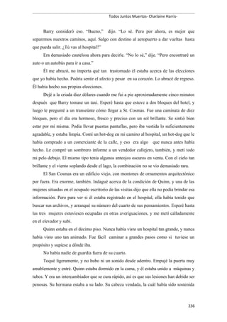 Todos Juntos Muertos- Charlaine Harris-
Barry consideró eso. “Bueno,” dijo. “Lo sé. Pero por ahora, es mejor que
separemos nuestros caminos, aquí. Salgo con destino al aeropuerto a dar vueltas hasta
que pueda salir. ¿Tú vas al hospital?”
Era demasiado cautelosa ahora para decirle. “No lo sé,” dije. “Pero encontraré un
auto o un autobús para ir a casa.”
Él me abrazó, no importa qué tan trastornado él estaba acerca de las elecciones
que yo había hecho. Podría sentir el afecto y pesar en su corazón. Lo abracé de regreso.
Él había hecho sus propias elecciones.
Dejé a la criada diez dólares cuando me fui a pie aproximadamente cinco minutos
después que Barry tomase un taxi. Esperé hasta que estuve a dos bloques del hotel, y
luego le pregunté a un transeúnte cómo llegar a St. Cosmas. Fue una caminata de diez
bloques, pero el día era hermoso, fresco y preciso con un sol brillante. Se sintió bien
estar por mí misma. Podía llevar puestas pantuflas, pero iba vestida lo suficientemente
agradable, y estaba limpia. Comí un hot-dog en mi camino al hospital, un hot-dog que le
había comprado a un comerciante de la calle, y eso era algo que nunca antes había
hecho. Le compré un sombrero informe a un vendedor callejero, también, y metí todo
mi pelo debajo. El mismo tipo tenía algunos anteojos oscuros en venta. Con el cielo tan
brillante y el viento soplando desde el lago, la combinación no se vio demasiado rara.
El San Cosmas era un edificio viejo, con montones de ornamentos arquitectónico
por fuera. Era enorme, también. Indagué acerca de la condición de Quinn, y una de las
mujeres situadas en el ocupado escritorio de las visitas dijo que ella no podía brindar esa
información. Pero para ver si él estaba registrado en el hospital, ella había tenido que
buscar sus archivos, y arranqué su número del cuarto de sus pensamientos. Esperé hasta
las tres mujeres estuviesen ocupadas en otras averiguaciones, y me metí calladamente
en el elevador y subí.
Quinn estaba en el décimo piso. Nunca había visto un hospital tan grande, y nunca
había visto uno tan animado. Fue fácil caminar a grandes pasos como si tuviese un
propósito y supiese a dónde iba.
No había nadie de guardia fuera de su cuarto.
Toqué ligeramente, y no hubo ni un sonido desde adentro. Empujé la puerta muy
amablemente y entré. Quinn estaba dormido en la cama, y él estaba unido a máquinas y
tubos. Y era un intercambiador que se cura rápido, así es que sus lesiones han debido ser
penosas. Su hermana estaba a su lado. Su cabeza vendada, la cuál había sido sostenida
236
 