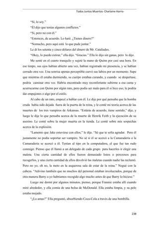 Todos Juntos Muertos- Charlaine Harris-
“Sí, lo soy.”
“Él dijo que tenías algunos conflictos.”
“Si, pero no con él.”
“Entonces, de acuerdo. Lo haré. ¿Tienes dinero?”
“Nomucho, pero aquí está lo que pude juntar.”
Le di los setenta y cinco dólares del dinero de Mr. Cataliades.
“Okey, lo puedo estirar,” ella dijo. “Gracias.” Ella lo dijo sin ganas, pero lo dijo.
Me senté en el cuarto tranquilo y sujeté la mano de Quinn por casi una hora. En
ese timpo, sus ojos habían abierto una vez, habían registrado mi presencia, y se habían
cerrado otra vez. Una sonrisa apenas perceptible curvó sus labios por un momento. Supe
que mientras él estaba durmiendo, su cuerpo estabaa curando, y cuando se despertase,
podría caminar otra vez. Habría encontrado muy reconfortante subirme a esa cama y
acurrucarme con Quinn por algún rato, pero podía ser malo para él si hice eso; le podría
dar empujones o algo por el estilo.
Al cabo de un rato, empecé a hablar con él. Le dije por qué pensaba que la bomba
cruda había sido dejada fuera de la puerta de la reina, y le conté mi teoría acerca de las
muertes de los tres vampiros de Arkansas. “Estárás de acuerdo, tiene sentido,” dije, y
luego le dije lo que pensaba acerca de la muerte de Henrik Feith y la ejecución de su
asesino. Le conté sobre la mujer muerta en la tienda. Le conté sobre mis sospechas
acerca de la explosión.
“Lamento que Jake estuviese con ellos,” le dije. “Sé que te solía agradar. Pero él
justamente no podía soportar ser vampiro. No sé si él se acercó a la Camaradería o la
Camaradería se acercó a él. Tenían al tipo en la computadora, el que fue tan rudo
conmigo. Pienso que él llamó a un delegado de cada grupo para hacerles ir elegir una
maleta. Una cierta cantidad de ellos fueron demasiado listos o perezosos para
recogerlos, y una cierta cantidad de ellos devolvió las maletas cuando nadie las reclamó.
Pero no yo, oh no, la meto en la asquerosa sala de estar de la reina.” Negué con la
cabeza. “Adivino también que no muchos del personal estaban involucrados, porque de
otra manera Barry o yo habriamos recogido algo mucho antes de que Barry lo hiciese.”
Luego me dormí por algunos minutos, pienso, porque Frannie estaba allí cuando
miré alrededor, y ella comía de una bolsa de McDonald. Ella estaba limpia, y su pelo
estaba mojado.
“¿Lo amas?” Ella preguntó, absorbiendo Coca-Cola a través de una bombilla.
238
 