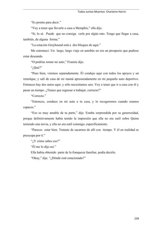 Todos Juntos Muertos- Charlaine Harris-
“Es pronto para decir.”
“Voy a tener que llevarle a casa a Memphis,” ella dijo.
“Si, lo sé. Puede que no consiga verle por algún rato. Tengo que llegar a casa,
también, de alguna forma.”
“La estación Greyhound está a dos bloques de aquí.”
Me estremecí. Un largo, largo viaje en autobús no era un prospecto que pudiese
estar deseando.
“O podrías tomar mi auto,” Frannie dijo.
“¿Qué?”
“Pues bien, vinimos separadamente. Él condujo aquí con todos los apoyos y un
remolque, y salí de casa de mi mamá apresuradamente en mi pequeño auto deportivo.
Entonces hay dos autos aquí, y sólo necesitamos uno. Voy a tener que ir a casa con él y
pasar un tiempo. ¿Tienes que regresar a trabajar, correcto?”
“Correcto.”
“Entonces, conduce en mi auto a tu casa, y lo recogeremos cuando seamos
capaces.”
“Eso es muy amable de tu parte,” dije. Estaba sorprendida por su generosidad,
porque definitivamente había tenido la impresión que ella no era sutil sobre Quinn
teniendo una novia, y ella no era sutil conmigo, específicamente.
“Pareces estar bien. Trataste de sacarnos de allí con tiempo. Y él en realidad se
preocupa por ti.”
“¿Y cómo sabes eso?”
“Él me lo dijo así.”
Ella había obtenido parte de la franqueza familiar, podía decirlo.
“Okay,” dije. “¿Dónde está estacionado?”
239
 