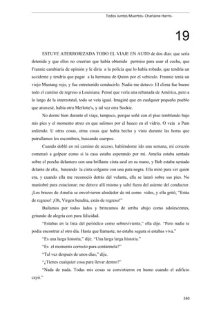 Todos Juntos Muertos- Charlaine Harris-
19
ESTUVE ATERRORIZADA TODO EL VIAJE EN AUTO de dos días: que sería
detenida y que ellos no creerían que había obtenido permiso para usar el coche, que
Frannie cambiaría de opinión y le diría a la policía que lo había robado, que tendría un
accidente y tendría que pagar a la hermana de Quinn por el vehículo. Frannie tenía un
viejo Mustang rojo, y fue entretenido conducirlo. Nadie me detuvo. El clima fue bueno
todo el camino de regreso a Louisiana. Pensé que vería una rebanada de América, pero a
lo largo de la interestatal, todo se veía igual. Imaginé que en cualquier pequeño pueblo
que atravesé, había otro Merlotte's, y tal vez otra Sookie.
No dormí bien durante el viaje, tampoco, porque soñé con el piso temblando bajo
mis pies y el momento atroz en que salimos por el hueco en el vidrio. O veía a Pam
ardiendo. U otras cosas, otras cosas que había hecho y visto durante las horas que
patrullamos los escombros, buscando cuerpos.
Cuando doblé en mi camino de acceso, habiéndome ido una semana, mi corazón
comenzó a golpear como si la casa estaba esperando por mí. Amelia estaba sentada
sobre el porche delantero con una brillante cinta azul en su mano, y Bob estaba sentado
delante de ella, bateando la cinta colgante con una pata negra. Ella miró para ver quién
era, y cuando ella me reconoció detrás del volante, ella se lanzó sobre sus pies. No
maniobré para estacionar; me detuve allí mismo y salté fuera del asiento del conductor.
¡Los brazos de Amelia se envolvieron alrededor de mí como vides, y ella gritó, “Estás
de regreso! ¡Oh, Virgen bendita, estás de regreso!”
Bailamos por todos lados y brincamos de arriba abajo como adolescentes,
gritando de alegría con pura felicidad.
“Estabas en la lista del periódico como sobreviviente,” ella dijo. “Pero nadie te
podía encontrar al otro día. Hasta que llamaste, no estaba segura si estabas viva.”
“Es una larga historia,” dije. “Una larga larga historia.”
“Es el momento correcto para contármela?”
“Tal vez después de unos días,” dije.
“¿Tienes cualquier cosa para llevar dentro?”
“Nada de nada. Todas mis cosas se convirtieron en humo cuando el edificio
cayó.”
240
 