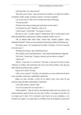 Todos Juntos Muertos- Charlaine Harris-
“¡Oh, Dios Mío! ¡Tus ropas nuevas!”
“Pues bien, por lo menos tengo mi licencia de conducir y mi tarjeta de crédito y
mi teléfono celular, aunque la batería se agotó y no tengo el cargador.”
“¿Y un auto nuevo?” Ella volvió la mirada atrás hacia el Mustang.
“Un auto prestado.”
“No pienso que tenga un amigo que me prestaría un auto entero.”
“¿La mitad de un auto?” Pregunté, y ella se rió.
“¿Adivina qué?” Amelia dijo. “Tus amigos se casaron.”
Me paré en seco. “¿Cuáles amigos?” Seguramente ella no podría querer decir
doble boda Bellefleur; seguramente no habían cambiado la fecha otra vez.
“Oh, no debería haber dicho nada,” Amelia dijo, viéndose culpable. “¡Bien,
hablando del diablo!” Había otro auto parándose directamente allado del Mustang rojo.
Tara salió a gatas. “Te vi pasando por la tienda,” ella llamó. “Casi no te reconocí
en el auto nuevo.”
“Prestado de un amigo,” dije, mirándola de reojo.
“No le dijiste a ella, Amelia Broadway!” Tara estaba justificadamente indignada.
“No lo hice,” Amelia dijo. “¡Empecé a hacerlo, pero me detuve a tiempo!”
“¿Dime qué?”
“Sookie, sé que esto va a sonar loco,” Tara dijo, y sentí que mis cejas se unían.
“Mientras no estabas, todo justamente hizo clic en una forma extraña, como algo que
había sabido que debería ocurrir, ¿sabes?”
Negué con la cabeza. No supe.
“¡JB y yo nos casamos!” Tara dijo, y la expresión en su cara estaba llena de tantas
cosas: ansiedad, optimismo, culpabilidad, admiración.
Repetí esa frase increíble a través de mi cabeza varias veces antes de que
estuviese segura de haber comprendido el significado.
“¿Tú y JB? ¿Esposo y esposa?” Dije.
“Lo sé, lo sé, parece tal vez un poco raro... ”
“Parece perfecto,” dije con toda la sinceridad que podía reunir con esfuerzo. No
estaba realmente segura de cómo me sentí, pero le debía a mi amiga la cara feliz y la
voz alegre que le ofrecí. Por el momento, éstas fueron las cosas verdaderas, y los
colmillos de vampiro y la sangre bajo los brillantes focos de búsqueda me parecieron
241
 