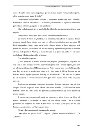 Todos Juntos Muertos- Charlaine Harris-
como el sueño, o una escena de película que no disfruté mucho. “Estoy tan feliz por ti.
¿Qué necesitas como regalo de boda?”
“Simplemente tu bendición, metimos el anuncio en periódico de ayer,” ella dijo,
borbotando como un arroyo feliz. “Y el teléfono justamente no ha dejado de sonar en la
pared desde entonces. ¡La gente es tan agradable!”
Ella verdaderamente creyó que había barrido todos sus malos recuerdos en una
esquina.
Ella estaba de humor para darle crédito al mundo con benevolencia.
Yo trataría de hacer eso, también. Me esmeraría para sofocar el recuerdo de ese
momento cuando había mirado atrás para ver a Quinn arrastrándose con sus codos. Él
había alcanzado a Andre, quien yacía mudo y herido. Quinn se había sostenido a sí
mismo en un codo, alcanzando con su otra mano y agarrando el pedazo de madera
clavado en la pierna de Andre y lo había atascado en el pecho de Andre. Y, así como
así, la larga vida de Andre estaba terminada.
Él lo había hecho por mí.
¿Cómo puedo ser la misma persona? Me pregunté. ¿Cómo puedo alegrarme de
que Tara se halla casado y todavía recordar semejante cosa – no con espanto, sino con
un salvaje sentido de placer? Había querido que Andre muera, tanto como había querido
que Tara encuentre a alguien con quien vivir que nunca le hiciese bromas por su
horrible pasado, alguien que cuide de ella y sea dulce con ella. Y JB haría eso. Él podía
no ser mucho en la conversación intelectual, pero Tara pareció haber hecho las paces
con eso.
Teóricamente, entonces, estaba muy contenta y llena de esperanza por mis dos
amigas. Pero no lo podría sentir. Había visto cosas terribles, y había sentido cosas
terribles. Ahora me sentía como dos personas diferentes tratando de existir dentro del
mismo espacio.
Si justamente me mantengo lejos de los vampiros por algún tiempo, me dije a mí
misma, sonriendo e inclinando la cabeza el rato entero cuando Tara y Amelia
palmeaban mi hombro o mi brazo. Si rezo todas las noches, y me quedo por ahí con
humanos, y dejo solos a los Weres, estaré bien.
Abracé a Tara, estrujándola hasta que ella rechinó.
“¿Qué dicen los padres de JB?” Pregunté. “¿Dónde obtuvieron la licencia? ¿En
Arkansas?”
242
 
