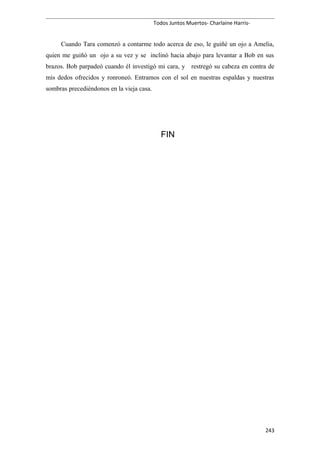 Todos Juntos Muertos- Charlaine Harris-
Cuando Tara comenzó a contarme todo acerca de eso, le guiñé un ojo a Amelia,
quien me guiñó un ojo a su vez y se inclinó hacia abajo para levantar a Bob en sus
brazos. Bob parpadeó cuando él investigó mi cara, y restregó su cabeza en contra de
mis dedos ofrecidos y ronroneó. Entramos con el sol en nuestras espaldas y nuestras
sombras precediéndonos en la vieja casa.
FIN
243
 