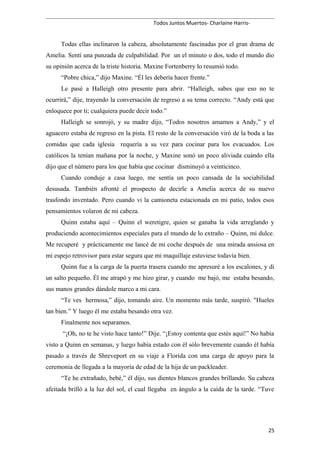 Todos Juntos Muertos- Charlaine Harris-
Todas ellas inclinaron la cabeza, absolutamente fascinadas por el gran drama de
Amelia. Sentí una punzada de culpabilidad. Por un el minuto o dos, todo el mundo dio
su opinión acerca de la triste historia. Maxine Fortenberry lo resumió todo.
“Pobre chica,” dijo Maxine. “Él les debería hacer frente.”
Le pasé a Halleigh otro presente para abrir. “Halleigh, sabes que eso no te
ocurrirá,” dije, trayendo la conversación de regreso a su tema correcto. “Andy está que
enloquece por ti; cualquiera puede decir todo.”
Halleigh se sonrojó, y su madre dijo, “Todos nosotros amamos a Andy,” y el
aguacero estaba de regreso en la pista. El resto de la conversación viró de la boda a las
comidas que cada iglesia requería a su vez para cocinar para los evacuados. Los
católicos la tenían mañana por la noche, y Maxine sonó un poco aliviada cuándo ella
dijo que el número para los que había que cocinar disminuyó a veinticinco.
Cuando conduje a casa luego, me sentía un poco cansada de la sociabilidad
desusada. También afronté el prospecto de decirle a Amelia acerca de su nuevo
trasfondo inventado. Pero cuando vi la camioneta estacionada en mi patio, todos esos
pensamientos volaron de mi cabeza.
Quinn estaba aquí – Quinn el weretigre, quien se ganaba la vida arreglando y
produciendo acontecimientos especiales para el mundo de lo extraño – Quinn, mi dulce.
Me recuperé y prácticamente me lancé de mi coche después de una mirada ansiosa en
mi espejo retrovisor para estar segura que mi maquillaje estuviese todavía bien.
Quinn fue a la carga de la puerta trasera cuando me apresuré a los escalones, y di
un salto pequeño. Él me atrapó y me hizo girar, y cuando me bajó, me estaba besando,
sus manos grandes dándole marco a mi cara.
“Te ves hermosa,” dijo, tomando aire. Un momento más tarde, suspiró. "Hueles
tan bien.” Y luego él me estaba besando otra vez.
Finalmente nos separamos.
“¡Oh, no te he visto hace tanto!” Dije. “¡Estoy contenta que estés aquí!” No había
visto a Quinn en semanas, y luego había estado con él sólo brevemente cuando él había
pasado a través de Shreveport en su viaje a Florida con una carga de apoyo para la
ceremonia de llegada a la mayoría de edad de la hija de un packleader.
“Te he extrañado, bebé,” él dijo, sus dientes blancos grandes brillando. Su cabeza
afeitada brilló a la luz del sol, el cual llegaba en ángulo a la caída de la tarde. “Tuve
25
 