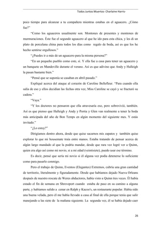 Todos Juntos Muertos- Charlaine Harris-
poco tiempo para alcanzar a tu compañera mientras estabas en el aguacero. ¿Cómo
fue?”
“Como los aguaceros usualmente son. Montones de presentes y montones de
murmuraciones. Éste fue el segundo aguacero al que he ido para esta chica, y les di un
plato de porcelana china para todos los días como regalo de boda, así es que los he
hecho sentirse orgullosos.”
“¿Puedes ir a más de un aguacero para la misma persona?”
“En un pequeño pueblo como este, sí. Y ella fue a casa para tener un aguacero y
un banquete en Mandeville durante el verano. Así es que adivino que Andy y Halleigh
la pasan bastante bien.”
“Pensé que se suponía se casaban en abril pasado.”
Expliqué acerca del ataque al corazón de Caroline Bellefleur. “Para cuando ella
salía de eso y ellos decidían las fechas otra vez, Miss Caroline se cayó y se fracturó su
cadera.”
“Vaya.”
“Y los doctores no pensaron que ella atravesaría eso, pero sobrevivió, también.
Así es que pienso que Halleigh y Andy y Portia y Glen van realmente a tener la boda
más anticipada del año de Bon Temps en algún momento del siguiente mes. Y estás
invitado.”
“¿Lo estoy?”
Dirigíamos dentro ahora, desde que quise sacarnos mis zapatos y también quise
explorar lo que mi housemate traía entre manos. Estaba tratando de pensar acerca de
algún largo mandado al que la podría mandar, desde que rara vez logré ver a Quinn,
quien era algo así como mi novio, si a mi edad (veintisiete), puedo usar ese término.
Es decir, pensé que sería mi novio si él alguna vez podía detenerse lo suficiente
como para pasarlo conmigo.
Pero el trabajo de Quinn, Eventos (Elegantes) Extremos, cubría una gran cantidad
de territorio, literalmente y figuradamente. Desde que habíamos dejado Nueva Orleans
después de nuestro rescate de Weres abductores, había visto a Quinn tres veces. Él había
estado el fin de semana en Shreveport cuando estaba de paso en su camino a alguna
parte, y habíamos salido a cenar en Ralph y Kacoo's, un restaurante popular. Había sido
una buena velada, pero él me había llevado a casa al final de ella porque tenía que salir
manejando a las siete de la mañana siguiente. La segunda vez, él se había dejado caer
26
 