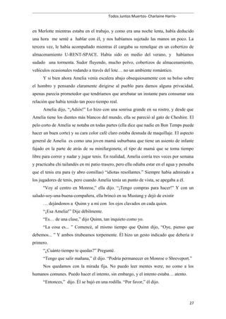 Todos Juntos Muertos- Charlaine Harris-
en Merlotte mientras estaba en el trabajo, y como era una noche lenta, había deducido
una hora me senté a hablar con él, y nos habíamos sujetado las manos un poco. La
tercera vez, le había acompañado mientras él cargaba su remolque en un cobertizo de
almacenamiento U-RENT-SPACE. Había sido en medio del verano, y habíamos
sudado una tormenta. Sudor fluyendo, mucho polvo, cobertizos de almacenamiento,
vehículos ocasionales rodando a través del lote… no un ambiente romántico.
Y si bien ahora Amelia venía escalera abajo obsequiosamente con su bolso sobre
el hombro y pensando claramente dirigirse al pueblo para darnos alguna privacidad,
apenas parecía prometedor que tendríamos que arrebatar un instante para consumar una
relación que había tenido tan poco tiempo real.
Amelia dijo, “¡Adiós!” Lo hizo con una sonrisa grande en su rostro, y desde que
Amelia tiene los dientes más blancos del mundo, ella se pareció al gato de Cheshire. El
pelo corto de Amelia se notaba en todas partes (ella dice que nadie en Bon Temps puede
hacer un buen corte) y su cara color café claro estaba desnuda de maquillaje. El aspecto
general de Amelia es como una joven mamá suburbana que tiene un asiento de infante
fajado en la parte de atrás de su minifurgoneta; el tipo de mamá que se toma tiempo
libre para correr y nadar y jugar tenis. En realidad, Amelia corría tres veces por semana
y practicaba chi tailandés en mi patio trasero, pero ella odiaba estar en el agua y pensaba
que el tenis era para (y abro comillas) “idiotas resollantes.” Siempre había admirado a
los jugadores de tenis, pero cuando Amelia tenía un punto de vista, se apegaba a él.
"Voy al centro en Monroe,” ella dijo. “¡Tengo compras para hacer!” Y con un
saludo-soy-una-buena-compañera, ella brincó en su Mustang y dejó de existir
… dejándonos a Quinn y a mí con los ojos clavados en cada quien.
“¡Esa Amelia!” Dije débilmente.
“Es… de una clase,” dijo Quinn, tan inquieto como yo.
“La cosa es... ” Comencé, al mismo tiempo que Quinn dijo, “Oye, pienso que
debemos... ” Y ambos titubeamos torpemente. Él hizo un gesto indicado que debería ir
primero.
“¿Cuánto tiempo te quedas?” Pregunté.
“Tengo que salir mañana,” él dijo. “Podría permanecer en Monroe o Shreveport.”
Nos quedamos con la mirada fija. No puedo leer mentes were, no como a los
humanos comunes. Puedo hacer el intento, sin embargo, y el intento estaba… atento.
“Entonces,” dijo. Él se bajó en una rodilla. “Por favor,” él dijo.
27
 