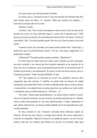 Todos Juntos Muertos- Charlaine Harris-
Tuve que sonreír, pero entonces aparté la mirada.
“La única cosa es,” comencé de nuevo. Esta conversación sería bastante más fácil
para Amelia, quien era franca en extremo. “Sabes que tenemos, uh, bastante… ”
Gesticulé de acá para allá con mi mano.
“Química,” él dijo.
“Correcto,” dije. “Pero si nunca conseguimos vernos el uno al otro más que en los
pasados tres meses, no estoy realmente segura si quiero dar el siguiente paso.” Odié
decirlo, pero tenía que hacerlo. No necesitaba provocarme dolor a mí misma. “Siento un
gran anhelo,” dije. “Un anhelo grande, grande. Pero no soy la clase de mujer de una sola
noche.”
“Cuando la cima esté terminada, me tomaré mucho tiempo libre,” Quinn dijo, y
podía decir que él era absolutamente sincero. “Un mes. Vine aquí a preguntarte si lo
podría pasar contigo.”
“¿Realmente?” No podía ayudar sonando incrédula. “¿Realmente?”
Él sonrió hacia mí. Quinn tiene una cabeza suave, afeitada, una piel aceitunada,
una nariz arrojada, y una sonrisa que hace hoyuelos pequeños en las esquinas de su
boca. Sus ojos son púrpuras, como un pensamiento primaveral. Es tan grande como un
luchador profesional, y tan espeluznante. Él sostuvo en alto una mano enorme, como si
él prestase juramento. “Sobre una pila de Biblias,” él dijo.
“Sí,” dije después de un momento de revisar mis escrúpulos interiores para
asegurarme que eran menores. Y también, no puedo tener un detector de verdad
incorporado, pero pude haber dicho si él había estado pensando, digo esto para meterme
e sus pantalones. Los adaptoformas son arduos para leer, sus cerebros son todos enredo
y semiopacos, pero yo tomaría algo de eso. “Entonces… sí.”
“Oh, chica.” Quinn aspiró profundamente y su sonrisa abierta iluminó el cuarto.
Pero en el siguiente momento, sus ojos tuvieron esa mirada enfocada que los hombres
tienen cuando están pensando en sexo muy específicamente. Y luego, rapidamente se
paró, Quinn estaba de pie y sus brazos estaban alrededor de mí tan apretadamente como
cuerdas atándonos.
Su boca encontró la mía. Tomamos velocidad donde habíamos dejado de
besarnos. Su boca era muy diestra y su lengua muy caliente. Sus manos empezaron a
examinar mi topografía. Abajo por la línea de mi espalda de regreso a la curva de mis
caderas, atrás por mis hombros para ahuecar mi cara por un momento, abajo para
28
 