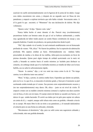 Todos Juntos Muertos- Charlaine Harris-
acariciar mi cuello atormentadoramente con la ligereza de la yema de los dedos. Luego
esos dedos encontraron mis senos, y después de un segundo sacó mi blusa de mis
pantalones y empezó a explorar territorio que sólo había visitado brevemente antes. A
él le gustó lo que encontró, si “Mmmmm” fue una declaración de deleite. Me dijo
volúmenes.
“Quiero verte,” él dijo. “Quiero verte toda.”
Nunca había hecho el amor durante el día. Pareció muy (excitántemente)
pecaminoso luchar con botones antes de que el sol se hubiese sedimentado, y estaba
muy agradecida de haber traído puesto un sostén blanco extrabonito de encaje y una
pequeña bedetina. Cuando me produzco, me gusta producirme desde la piel.
“Oh,” dijo cuándo vio el sostén, lo cual contrastó amablemente con mi bronceado
profundo de verano. “Oh, chica.” No fueron las palabras; fue la expresión de admiración
profunda. Mis zapatos estaban ya fuera. Afortunadamente esa mañana había
prescindido de medias a la altura de las rodillas, útiles-pero-no-excitantes en favor de
piernas desnudas. Quinn pasó algún tiempo de calidad acariciando con la nariz mi
cuello y besando su camino hacia el sostén mientras yo luchaba para deshacer su
cinturón, sin embargo desde que él se inclinaba mientras yo trataba de lidiar con la tiesa
hebilla, eso no salía lo suficientemente rápido.
“Sácate la camisa,” dije, y mi voz sonó tan ronca como la de él. “No tengo
camisa, tu no deberías tener una camisa.”
“Bien,” él dijo, y presto, la camisa estaba fuera. Esperabas que Quinn sea peludo,
pero no lo es. Lo que él es, es muscular al enésimo grado, y bien por el momento su piel
aceitunada estaba tostada por el verano. Sus pezones eran sorprendentemente oscuros y
(no tan sorprendentemente) muy duros. Oh, chico – justo en mi nivel de visión. Él
empezó a tratar con su maldito cinturón mientras comencé a explorar una dura cuestión
con mi boca, el otro con mi mano. El cuerpo entero de Quinn se sacudió con fuerza, y él
detuvo lo que estaba haciendo. Él corrió sus dedos por mi pelo para sujetar mi cabeza
en contra de él, y suspiró, aunque salió afuera más como un gruñido, vibrando a través
de su cuerpo. Mi mano libre le dio un tirón a sus pantalones, y él reanudó dedicándose
al cinturón pero en una forma no enfocada y distraída.
"Movámonos al dormitorio,” dije, pero no salió como una sugerencia calmada y
coleccionada, más una gruñida demanda.
29
 