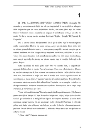 Todos Juntos Muertos- Charlaine Harris-
1
EL BAR VAMPIRO DE SHREVEPORT ABRIRÍA TARDE esta noche. Me
retrasaba, y automáticamente había ido a la puerta principal, la puerta pública, sólo para
estar suspendido por un cartel pulcramente escrito, con letra gótica roja en cartón
blanco: “Estaremos listos a saludarle con un poco de comida esta noche, a las ocho en
punto. Por favor excuse nuestra apertura demorada.” Estaba firmado “El Personal de
Fangtasia.”
Era la tercera semana de septiembre, así es que el cartel rojo de neón Fangtasia
estaba ya encendido. El cielo era negro cerrado. Apoyé un pie dentro de mi coche por
un minuto, gozando la tarde suave y el olor apenas perceptible, seco de vampiro que se
demoró alrededor del club. Luego conduje alrededor hacia atrás y estacioné al lado de
varios otros autos alineados en la entrada de empleados. Era sólo cinco minutos tarde,
pero pareció que todos los demás me habían ganado para la reunión. Golpeteé en la
puerta. Esperé.
Había levantado mi mano para tocar otra vez cuando Pam, la segunda-en-
comando de Eric, abrió la puerta. Pam se basaba en el bar, pero ella tenía otros deberes
en los diversos negocios de Eric. Aunque los vampiros se habían vuelto públicos cinco
años atrás y revolvieron su mejor cara para el mundo, eran todavía sigilosos acerca de
sus métodos de hacer dinero, y algunas veces me preguntaba qué tanto de América los
no-muertos realmente poseían. Eric, el dueño de Fangtasia, era un vampiro verdadero en
el departamento de mantener las-cosas-para-sí-mismo. Por supuesto, en su larga, larga
existencia, él había tenido que serlo.
"Entra, mi telepática amiga” Pam dijo, gesticulando dramáticamente. Ella llevaba
puesto su traje de trabajo: El traje de noche transparente, largo y negro que todos los
turistas que entraban en el bar parecían esperar de vampiros hembras. (Cuando Pam
conseguía escoger su ropa, ella era una mujer pastel-y-twinset.) Pam tenía el pelo más
pálido, más lacio, más rubio que usted alguna vez vio; de hecho, ella era etéreamente
preciosa, con un tipo de mortífero borde. El mortífero borde era lo que una persona no
debería olvidar.
“¿Cómo estás?” Pregunté atentamente.
3
 