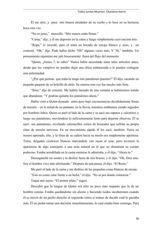Todos Juntos Muertos- Charlaine Harris-
Él me alzó, y puse mis brazos alrededor de su cuello y lo besé en su hermosa
boca otra vez.
“No es justo,” masculló. “Mis manos están llenas.”
"Cama,” dije, y él me depositó en la cama y luego simplemente cayó encima mío.
“Ropa,” le recordé, pero él tenía un bocado de encaje blanco y seno, y no
contestó. “Oh,” dije. Pude haber dicho “Oh” algunas veces más; Y “Sí,” también. Un
pensamiento repentino me jaló bruscamente fuera del flujo del momento.
“Quinn, ¿tienes..?, tu sabes” Nunca había necesitado tener tales artículos antes,
desde que los vampiros no pueden dejar una chica embarazada o le pueden contagiar
una enfermedad.
“¿Por qué piensas que todavía tengo mis pantalones puestos?” Él dijo, sacando un
pequeño paquete de su bolsillo de atrás. Su sonrisa esta vez fue mucho más fiera.
“Bien,” dije de corazón. Me habría lanzado de una ventana si hubiésemos tenido
que abandonar. “Y podrías quitarte los pantalones ahora.”
Había visto a Quinn desnudo antes pero bajo circunstancias decididamente llenas
de tensión – en la mitad de un pantano, en la lluvia, mientras estábamos siendo seguidos
por hombres lobos. Quinn se paró al lado de la cama y se sacó sus zapatos y calcetines y
luego sus pantalones, moviéndose lo suficientemente lento para dejarme observar. Él se
sacó sus pantalones, revelando calzoncillos cortos de boxeador que sufrían su propia
clase de tensión nerviosa. En un movimiento rápido él los sacó, también. Tenía un
trasero apretado, alto, y la línea de su cadera hacia su muslo era simplemente apetitosa.
Tenía, delgadas cicatrices blancas marcándole con rayas al azar, pero tuvieron la
apariencia de algo semejante a una nota natural en él que no disminuía su cuerpo
poderoso. Estaba arrodillada en la cama mientras le admiraba, y él dijo, “Ahora tu.”
Desenganché mi sostén y lo deslicé fuera de mis brazos, y él dijo, “Oh, Dios mío.
Soy el hombre vivo más afortunado.” Después de una pausa, él dijo, “El Resto.”
Me paré al lado de la cama y me deshice de las pequeñas cosas blancas de encaje.
“Esto es como estar frente a un bufet,” él dijo. “No sé por donde comenzar.”
Toqué mis senos. “El primer plato,” sugerí.
Descubrí que la lengua de Quinn era sólo un poco más raspante que la de un
hombre común. Estaba quedándome sin aliento y haciendo ruidos incoherentes cuando
él se movió de mi pecho derecho al izquierdo como si tratase de decidir cuál le gustaba
más. Él no podía tomar una decisión inmediatamente, lo cual estaba bien conmigo. Para
30
 