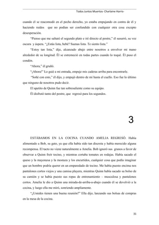 Todos Juntos Muertos- Charlaine Harris-
cuando él se reacomodó en el pecho derecho, yo estaba empujando en contra de él y
haciendo ruidos que no podían ser confundido con cualquier otra cosa excepto
desesperación.
“Pienso que me saltaré el segundo plato e iré directo al postre,” él susurró, su voz
oscura y áspera. “¿Estás lista, bebé? Suenas lista. Te siento lista.”
“Estoy tan lista,” dije, alcanzado abajo entre nosotros a envolver mi mano
alrededor de su longitud. Él se estremeció en todas partes cuando lo toqué. Él puso el
condón.
“Ahora,” él gruñó.
“¡Ahora!” Lo guié a mi entrada, empuje mis caderas arriba para encontrarle.
“Soñé con esto,” él dijo, y empujó dentro de mí hasta el cuello. Eso fue lo último
que ninguno de nosotros pudo decir.
El apetito de Quinn fue tan sobresaliente como su equipo.
Él disfrutó tanto del postre, que regresó para los segundos.
3
ESTÁBAMOS EN LA COCINA CUANDO AMELIA REGRESÓ. Había
alimentado a Bob, su gato, ya que ella había sido tan discreta y había merecido alguna
recompensa. El tacto no viene naturalmente a Amelia. Bob ignoró sus granos a favor de
observar a Quinn freír tocino, y mientras cortaba tomates en rodajas. Había sacado el
queso y la mayonesa y la mostaza y los encurtidos, cualquier cosa que podía imaginar
que un hombre podría querer en un emparedado de tocino. Me había puesto encima nos
pantalones cortos viejos y una camisa playera, mientras Quinn había sacado su bolso de
su camión y se había puesto sus ropas de entrenamiento – musculosa y pantalones
cortos. Amelia le dio a Quinn una mirada-de-arriba-a-abajo cuando él se devolvió a la
cocina, y luego ella me miró, sonriendo ampliamente.
“¿Ustedes tienen una buena reunión?” Ella dijo, lanzando sus bolsas de compras
en la mesa de la cocina.
31
 