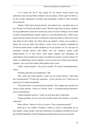 Todos Juntos Muertos- Charlaine Harris-
“A tu cuarto, por favor,” dije, porque de otra manera Amelia querría que
admiremos cada cosa que había comprado. Con un puchero, Amelia agarró las bolsas y
las llevó arriba, regresando al momento para preguntarle a Quinn si había suficiente
tocino para ella.
“Seguro,” Quinn dijo obsequiosamente, sacó algunas tiras y poniendo más en el
pan. Me gustó un hombre que podría cocinar. Mientras saqué fuera de platos y platería,
me di agradablemente cuenta de la ternura que sentí al sur de mi ombligo y de mi estado
de ánimo abrumadoramente relajado. Saqué tres vasos del gabinete pero olvidé lo que
estaba haciendo mientras iba para el refrigerador, desde que Quinn se alejó de la cocina
para darme un beso rápido. Sus labios fueron tan calientes y firmes, me recordaron a
alguna otra cosa que había sido caliente y firme. Tuve mi momento asombrado de
revelación cuando Quinn se había deslizado en mí por primera vez. En vista que mis
encuentros sexuales previos sólo habían sido con vampiros, quienes están
definitivamente en el lado fresco, usted puede imaginar qué experiencia tan
sorprendente sería un amante que respira, con latidos de corazón y un pene caliente. De
hecho, los adaptoformas tenían tendencia a correr un poco más calientes que humanos
regulares. Aun a través del condón, había podido sentir el calor.
“¿Qué?” Quinn preguntó. “¿Por qué la mirada?” Él sonreía interrogadóramente.
Sonreí.
“Pensaba justamente en tu temperatura,” dije.
“Oye, sabías que estaba caliente,” él dijo con una sonrisa burlona. “¿Qué sobre
leer el pensamiento?” Él dijo más seriamente. “¿Cómo funcionó eso?” Pensé que era
genial que él se hubiera preguntado.
“No puedo llamar a tus pensamientos problema,” dije, incapaz para suprimir una
enorme sonrisa burlona. “Podría ser flexible contar a 'sisisiporfavorporfavorporfavor'
como un pensamiento.”
“Ningún problema entonces,” él dijo, sin estar para nada avergonzado.
“Ningún problema. Con tal que estés envuelto adentro del momento y seas feliz,
estaré feliz.”
“Bien, infierno.” Quinn se volvió a la cocina. “Esto es justamente genial.”
Pensé que lo era, también. Grandioso. Amelia se comió su emparedado con un
buen apetito y luego recogió a Bob para alimentarle con pequeñas cantidades de tocino
que ella había guardado. El gato blanquinegro grande ronroneó como una tormenta.
32
 