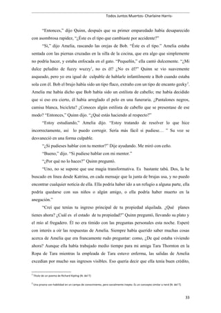 Todos Juntos Muertos- Charlaine Harris-
“Entonces,” dijo Quinn, después que su primer emparedado había desaparecido
con asombrosa rapidez, “¿Éste es el tipo que cambiaste por accidente?”
“Si,” dijo Amelia, rascando las orejas de Bob. “Éste es el tipo.” Amelia estaba
sentada con las piernas cruzadas en la silla de la cocina, que era algo que simplemente
no podría hacer, y estaba enfocada en el gato. “Pequeñín,” ella cantó dulcemente. “¿Mi
dulce peludito de fuzzy wuzzy1
, no es él? ¿No es él?” Quinn se vio suavemente
asqueado, pero yo era igual de culpable de hablarle infantilmente a Bob cuando estaba
sola con él. Bob el brujo había sido un tipo flaco, extraño con un tipo de encanto geeky2
.
Amelia me había dicho que Bob había sido un estilista de cabello; me había decidido
que si eso era cierto, él había arreglado el pelo en una funeraria. ¿Pantalones negros,
camisa blanca, bicicleta? ¿Conoces algún estilista de cabello que se presentase de ese
modo? “Entonces,” Quinn dijo. “¿Qué estás haciendo al respecto?”
“Estoy estudiando,” Amelia dijo. “Estoy tratando de resolver lo que hice
incorrectamente, así lo puedo corregir. Sería más fácil si pudiese… ” Su voz se
desvaneció en una forma culpable.
“¿Si pudieses hablar con tu mentor?” Dije ayudando. Me miró con ceño.
“Bueno,” dijo. “Si pudiese hablar con mi mentor.”
“¿Por qué no lo haces?” Quinn preguntó.
“Uno, no se supone que use magia transformativa. Es bastante tabú. Dos, la he
buscado en línea desde Katrina, en cada mensaje que la junta de brujas usa, y no puedo
encontrar cualquier noticia de ella. Ella podría haber ido a un refugio a alguna parte, ella
podría quedarse con sus niños o algún amigo, o ella podría haber muerto en la
anegación.”
“Creí que tenías tu ingreso principal de tu propiedad alquilada. ¿Qué planes
tienes ahora? ¿Cuál es el estado de tu propiedad?” Quinn preguntó, llevando su plato y
el mío al fregadero. Él no era tímido con las preguntas personales esta noche. Esperé
con interés a oír las respuestas de Amelia. Siempre había querido saber muchas cosas
acerca de Amelia que era francamente rudo preguntar: como, ¿De qué estaba viviendo
ahora? Aunque ella había trabajado medio tiempo para mi amiga Tara Thornton en la
Ropa de Tara mientras la empleada de Tara estuvo enferma, las salidas de Amelia
excedían por mucho sus ingresos visibles. Eso quería decir que ella tenía buen crédito,
1
Título de un poema de Richard Kipling (N. del T)
2
Una prsona con habilidad en un campo de conocimiento, pero socialmente inepto. Es un concepto similar a nerd (N. del T).
33
 