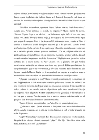 Todos Juntos Muertos- Charlaine Harris-
algunos ahorros, u otra fuente de ingresos además de las lecturas del tarot que ella había
hecho en una tienda fuera de Jackson Square y el dinero de la renta, lo cual ahora no
entraba. Su mamá le había dejado a ella algún dinero. Ha debido haber sido una buena
cantidad.
“Pues bien, he estado de regreso en Nueva Orleans una vez desde la tormenta,”
Amelia dijo. “¿Has conocido a Everett, mi inquilino?” Quinn inclinó la cabeza.
“Cuando él pudo llegar a un teléfono, me informó de algún daño al piso más bajo,
dónde vivo. Había árboles y ramas abajo, y por supuesto no hubo electricidad o agua
por un par de semanas. Pero el barrio no sufrió tanto como otros, gracias a Dios, y
cuando la electricidad estaba de regreso adelante, yo el fui para allá.” Amelia aspiró
profundamente. Podía oír bien de su cerebro que ella estaba asustada para aventurarse
en el territorio que ella estaba a punto de revelarnos. “Yo, um, fui para hablar con mi
papá acerca de arreglar el techo. En ese mismísimo momento, tuvimos un techo de azul
como la mitad de las personas alrededor de nosotros.” El plástico azul que cubría techos
dañados era la nueva norma en New Orleans. Era la primera vez que Amelia
mencionaba a su familia, en más que una forma muy general. Había aprendido más de
sus pensamientos que de su conversación, y tuve que cuidarme de no mezclar las dos
fuentes cuando hablamos. Podía ver la presencia de su papá en a su cabeza, amor y
resentimiento mezclándose en sus pensamientos formando un revoltijo confuso.
“¿Tu papá va a reparar tu casa?” Quinn preguntó casualmente. Él excarvaba en mi
caja Tupperware en la cual almacenaba cualquier galleta que cruzase mi umbral – no
una ocurrencia frecuente, desde que tengo una tendencia a aumentar de peso cuando los
dulces están en la casa. Amelia no tenía tal problema, y ella había aprovisionado la caja
de un par de clases de galletas Keebler y le había dicho a Quinn que él era bienvenido a
servirse por sí mismo. Amelia asentía con la cabeza, bastante más fascinada por el
pelaje de Bob de lo que había estado un momento antes.
“Bueno, él tiene a una multitud en eso,” dijo. Eso era una noticia para mí.
“¿Quién es tu papá?” Quinn mantenía la franqueza. Hasta ahora le había surtido
efecto. Amelia se retorció en la silla de cocina, haciendo a Bob levantar el cuello en
señal de protesta.
“Copley Carmichael,” murmuró. Los dos quedamos silenciosos con la sacudida.
Después de un minuto, ella nos contempló. “¿Qué?” Ella dijo. “Está bien, tiene mala
fama. Está bien, él es rico. "¿Está bien?”
34
 