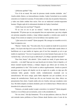 Todos Juntos Muertos- Charlaine Harris-
“¿Diferente apellido?” Dije.
“Uso el de mi mamá. Me cansé de personas siendo extrañas alrededor mío,”
Amelia señalo. Quinn y yo intercambiamos miradas. Copley Carmichael era un nombre
conocido en el estado de Louisiana. Él tenía dedos en toda clase de pasteles financieros,
y todos esos dedos estaban bien sucios. Pero era un tradicional corredor-negociante
humano: Ningún soplo de lo sobrenatural alrededor de Copley Carmichael.
“¿Sabe él que eres una bruja?” Pregunté.
“Él no cree en eso ni por un minuto,” Amelia dijo sonando frustrada y
desesperada. “Él piensa que soy una pequeña ilusa con aspiraciones, que estoy colgada
con personas pequeñas extrañas y tengo trabajos pequeños y extraños para sacarle la
lengua. Él no creería en vampiros si él no les hubiese visto repetidas veces.”
“¿Qué acerca de tu mamá?” Quinn preguntó. Me conseguí un recambio en mi té.
Supe la respuesta a eso.
“Muerta,” Amelia dijo. “Tres años atrás. Eso es cuando me mudé de la casa de mi
papá y fui al piso más bajo de la casa en Chloe. Él me lo había dado cuando obtuve el
bachillerato así es que tendría mi ingreso, pero él me hizo manejarlo yo así es que
tendría la experiencia.” Eso tuvo la apariencia de un trato bastante bueno para mí. Con
vacilación dije, “¿No era eso lo que se debe hacer? ¿Te obliga a aprender haciendo?”
“Pues bien, bueno,” ella admitió. “¡Pero cuando me mudé, él quiso darme una
concesión… a mi edad! Supe que tuve que hacerlo por mí misma. Entre el alquiler, y el
dinero reanudé leyendo fortunas, y trabajos mágicos que obtuve por mí misma, he
estado ganándome la vida.” Ella levantó su cabeza orgullosamente. Amelia no pareció
percatarse que el ingreso del alquiler era de un regalo de su padre, no algo que ella
realmente había ganado. Amelia estaba verdaderamente encantada con su
autosuficiencia. Mi nueva amiga, quién había adquirido casi por accidente, era un
manojo de contradicciones. Desde que ella era una locutora muy clara, obtuve sus
pensamientos bien claros. Cuando estaba sola con Amelia, tenía que escudarme como
loca. Me había relajado con Quinn alrededor, pero no lo debería hacer. Obtenía todo un
desorden de la cabeza de Amelia.
“Entonces, ¿te puede ayudar tu papá a encontrar a tu mentora?” Quinn preguntó.
Amelia se vio en blanco por un momento, como si ella consideraba eso.
“No veo cómo,” ella dijo lentamente. “Él es un tipo poderoso; saben eso. Pero él
está teniendo tantos problema en Nueva Orleans desde Katrina como el resto de las
35
 