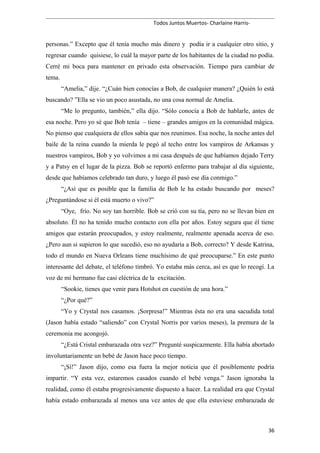 Todos Juntos Muertos- Charlaine Harris-
personas.” Excepto que él tenía mucho más dinero y podía ir a cualquier otro sitio, y
regresar cuando quisiese, lo cuál la mayor parte de los habitantes de la ciudad no podía.
Cerré mi boca para mantener en privado esta observación. Tiempo para cambiar de
tema.
“Amelia,” dije. “¿Cuán bien conocías a Bob, de cualquier manera? ¿Quién lo está
buscando? ”Ella se vio un poco asustada, no una cosa normal de Amelia.
“Me lo pregunto, también,” ella dijo. “Sólo conocía a Bob de hablarle, antes de
esa noche. Pero yo sé que Bob tenía – tiene – grandes amigos en la comunidad mágica.
No pienso que cualquiera de ellos sabía que nos reunimos. Esa noche, la noche antes del
baile de la reina cuando la mierda le pegó al techo entre los vampiros de Arkansas y
nuestros vampiros, Bob y yo volvimos a mi casa después de que habíamos dejado Terry
y a Patsy en el lugar de la pizza. Bob se reportó enfermo para trabajar al día siguiente,
desde que habíamos celebrado tan duro, y luego él pasó ese día conmigo.”
“¿Así que es posible que la familia de Bob le ha estado buscando por meses?
¿Preguntándose si él está muerto o vivo?”
“Oye, frío. No soy tan horrible. Bob se crió con su tía, pero no se llevan bien en
absoluto. Él no ha tenido mucho contacto con ella por años. Estoy segura que él tiene
amigos que estarán preocupados, y estoy realmente, realmente apenada acerca de eso.
¿Pero aun si supieron lo que sucedió, eso no ayudaría a Bob, correcto? Y desde Katrina,
todo el mundo en Nueva Orleans tiene muchísimo de qué preocuparse.” En este punto
interesante del debate, el teléfono timbró. Yo estaba más cerca, así es que lo recogí. La
voz de mi hermano fue casi eléctrica de la excitación.
“Sookie, tienes que venir para Hotshot en cuestión de una hora.”
“¿Por qué?”
“Yo y Crystal nos casamos. ¡Sorpresa!” Mientras ésta no era una sacudida total
(Jason había estado “saliendo” con Crystal Norris por varios meses), la premura de la
ceremonia me acongojó.
“¿Está Cristal embarazada otra vez?” Pregunté suspicazmente. Ella había abortado
involuntariamente un bebé de Jason hace poco tiempo.
“¡Sí!” Jason dijo, como esa fuera la mejor noticia que él posiblemente podría
impartir. “Y esta vez, estaremos casados cuando el bebé venga.” Jason ignoraba la
realidad, como él estaba progresivamente dispuesto a hacer. La realidad era que Crystal
había estado embarazada al menos una vez antes de que ella estuviese embarazada de
36
 