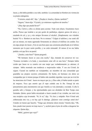 Todos Juntos Muertos- Charlaine Harris-
Jason, y ella había perdido a ese niño, también. La comunidad en Hotshot era víctima de
su propia endogamia.
“Correcto, estaré allí,” dije. “¿Pueden ir Amelia y Quinn, también?”
“Seguro,” Jason dijo. “Crystal y yo estaremos orgulloso de tenerlos.”
“¿Hay algo que pueda llevar?”
“No, Calvin y ellos se alistan para cocinar. Todo será afuera. Ensartamos luces
arriba. Pienso que tendrán a un pez gordo de jambalaya, algunos guisos de arroz, y
ensalada de col, y yo y mis amigos llevamos el alcohol. ¡Simplemente ven viéndote
bonita! Vé a Hotshot en una hora. No te retrases.” Colgué el teléfono y me senté allí
por un minuto, mi mano agarrando firmemente en silencio el teléfono sin cordón. Eso
era algo propio de Jason: ¡Ven en una hora para una ceremonia planificada en el último
momento por la peor razón posible, y no estés retrasada! Al menos él no me había
pedido a mí que lleve un pastel.
“¿Sookie, estás bien?” Quinn preguntó.
“Mi hermano Jason se casa esta noche,” dije, tratando de conservar mi voz.
“Estamos invitados a la boda, y necesitamos estar allí en una hora.” Siempre había
creído que Jason no se casaría con una mujer que verdaderamente yo adorase; él
siempre había mostrado una tendencia a mujerzuelas rudas. Y eso era Cristal, de
seguro. Crystal era también un werepanther, un miembro de una comunidad que
guardaba sus propios secretos celosamente. De hecho, mi hermano era ahora un
werepanther por sí mismo porque él había sido mordido repetidas veces por un rival de
las atenciones de Cristal. Jason era mayor que yo, y Dios sabe, él había tenido su parte
de mujeres. Tuve que asumir que él supo cuándo una le iba. Emergí de mis
pensamientos para encontrarme con que Amelia se veía alarmada y excitada. A ella le
gustaba salir y festejar, y las oportunidades para eso alrededor de Bon Temps eran
limitadas. Quinn, quien había encontrado a Jason cuando él me visitaba, me miró con
una escéptica ceja levantada. “Si, lo sé,” dije. “Es loco y estúpido. Pero Cristal está
embarazada otra vez, y no hay qué lo detenga. ¿Quieren venir conmigo usted dos?
Ustedes no tienen que hacerlo. “Tengo que alistarme ahora mismo.”Amelia dijo, “Oh,
bien, puedo traer puesto mi traje nuevo,” y aceleró para el piso de arriba a desgarrar las
etiquetas. Quinn dijo,
“Bebé, ¿quieres que vaya?”
37
 