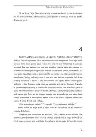 Todos Juntos Muertos- Charlaine Harris-
“Sí, por favor,” dije. Él se acercó a mí y envolvió sus fuertes brazos alrededor de
mí. Me sentí confortada, si bien supe que Quinn pensaba lo tonto que Jason era. Estaba
de acuerdo con él.
4
TODAVÍA HACÍA CALOR EN LA NOCHE, PERO NO OPRESIVAMENTE,
no hacia fines de septiembre. Llevé un vestido blanco sin mangas con flores rojas en él,
uno que había traído puesto antes cuándo tuve una cita con Bill (acerca de quien no
pensaría). Por pura vanidad, me puse mis sandalias rojas de tacón alto, aunque era
calzado difícilmente práctico para una boda en una carretera apenas pavimentada. Me
puse algún maquillaje mientras Quinn se daba una ducha, y no estaba disconforme con
mi reflexión. No hay nada mejor que el gran sexo para darte un resplandor. Salí de mi
cuarto y recorrí con la mirada el reloj. Necesitamos salir rápido. Amelia llevaba puesto
un bonito vestido de manga corta, beige con un patrón azul marino diminuto. A Amelia
le gustaba comprar ropas y se consideraba una zurradora que viste a la última, pero su
gusto era estrictamente de una joven madre suburbana. Ella llevaba pequeñas sandalias
azul marino con flores en las correas, bastante más apropiado que mis tacos. Justo
cuando comenzaba a preocuparme, Quinn salió de mi cuarto trayendo puestos una
camisa de vestir de seda café y khakis.
“¿Qué acerca de una corbata?” Él preguntó. “Tengo algunas en mi bolso.”
Pensé acerca del lugar rural y vasto falto de sofisticación en la comunidad
pequeña de Hotshot.
“No pienso que una corbata sea necesaria,” dije, y Quinn se vio aliviado. Nos
apilamos apretujadamente en mi coche y conduje hacia el oeste y luego rumbo al sur.
En el paseo en coche, tuve posibilidad de explicar a mis invitados de-fuera-del-pueblo
38
 