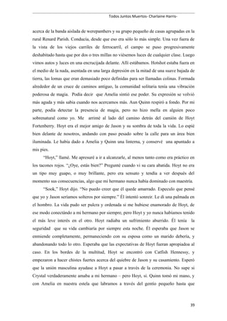 Todos Juntos Muertos- Charlaine Harris-
acerca de la banda aislada de werepanthers y su grupo pequeño de casas agrupadas en la
rural Renard Parish. Conducía, desde que eso era sólo lo más simple. Una vez fuera de
la vista de los viejos carriles de ferrocarril, el campo se puso progresivamente
deshabitado hasta que por dos o tres millas no viésemos luces de cualquier clase. Luego
vimos autos y luces en una encrucijada delante. Allí estábamos. Hotshot estaba fuera en
el medio de la nada, asentada en una larga depresión en la mitad de una suave bajada de
tierra, las lomas que eran demasiado poco definidas para ser llamadas colinas. Formada
alrededor de un cruce de caminos antiguo, la comunidad solitaria tenía una vibración
poderosa de magia. Podía decir que Amelia sintió ese poder. Su expresión se volvió
más aguda y más sabia cuando nos acercamos más. Aun Quinn respiró a fondo. Por mi
parte, podía detectar la presencia de magia, pero no hizo mella en alguien poco
sobrenatural como yo. Me arrimé al lado del camino detrás del camión de Hoyt
Fortenberry. Hoyt era el mejor amigo de Jason y su sombra de toda la vida. Lo espié
bien delante de nosotros, andando con paso pesado sobre la calle para un área bien
iluminada. Le había dado a Amelia y Quinn una linterna, y conservé una apuntado a
mis pies.
“Hoyt,” llamé. Me apresuré a ir a alcanzarle, al menos tanto como era práctico en
los tacones rojos. “¿Oye, estás bien?” Pregunté cuando vi su cara abatida. Hoyt no era
un tipo muy guapo, o muy brillante, pero era sensato y tendía a ver después del
momento sus consecuencias, algo que mi hermano nunca había dominado con maestría.
“Sook,” Hoyt dijo. “No puedo creer que él quede amarrado. Especulo que pensé
que yo y Jason seríamos solteros por siempre.” Él intentó sonreir. Le di una palmada en
el hombro. La vida pudo ser pulcra y ordenada si me hubiese enamorado de Hoyt, de
ese modo conectándo a mi hermano por siempre, pero Hoyt y yo nunca habíamos tenido
el más leve interés en el otro. Hoyt radiaba un sufrimiento aburrido. Él tenía la
seguridad que su vida cambiaría por siempre esta noche. Él esperaba que Jason se
enmiende completamente, permaneciendo con su esposa como un marido debería, y
abandonando todo lo otro. Esperaba que las expectativas de Hoyt fueran apropiadoa al
caso. En los bordes de la multitud, Hoyt se encontró con Catfish Hennessy, y
empezaron a hacer chistes fuertes acerca del quiebre de Jason y su casamiento. Esperó
que la unión masculina ayudase a Hoyt a pasar a través de la ceremonia. No supe si
Crystal verdaderamente amaba a mi hermano – pero Hoyt, si. Quinn tomó mi mano, y
con Amelia en nuestra estela que labramos a través del gentío pequeño hasta que
39
 