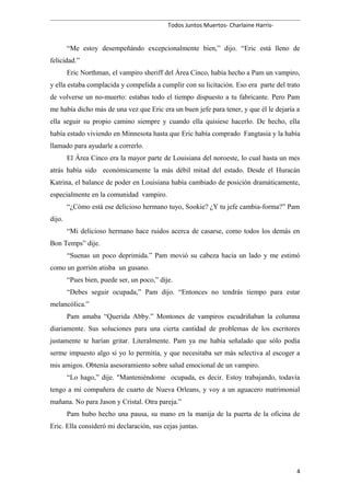 Todos Juntos Muertos- Charlaine Harris-
“Me estoy desempeñándo excepcionalmente bien,” dijo. “Eric está lleno de
felicidad.”
Eric Northman, el vampiro sheriff del Área Cinco, había hecho a Pam un vampiro,
y ella estaba complacida y compelida a cumplir con su licitación. Eso era parte del trato
de volverse un no-muerto: estabas todo el tiempo dispuesto a tu fabricante. Pero Pam
me había dicho más de una vez que Eric era un buen jefe para tener, y que él le dejaría a
ella seguir su propio camino siempre y cuando ella quisiese hacerlo. De hecho, ella
había estado viviendo en Minnesota hasta que Eric había comprado Fangtasia y la había
llamado para ayudarle a correrlo.
El Área Cinco era la mayor parte de Louisiana del noroeste, lo cual hasta un mes
atrás había sido económicamente la más débil mitad del estado. Desde el Huracán
Katrina, el balance de poder en Louisiana había cambiado de posición dramáticamente,
especialmente en la comunidad vampiro.
“¿Cómo está ese delicioso hermano tuyo, Sookie? ¿Y tu jefe cambia-forma?” Pam
dijo.
“Mi delicioso hermano hace ruidos acerca de casarse, como todos los demás en
Bon Temps” dije.
“Suenas un poco deprimida.” Pam movió su cabeza hacia un lado y me estimó
como un gorrión atisba un gusano.
“Pues bien, puede ser, un poco,” dije.
“Debes seguir ocupada,” Pam dijo. “Entonces no tendrás tiempo para estar
melancólica.”
Pam amaba “Querida Abby.” Montones de vampiros escudriñaban la columna
diariamente. Sus soluciones para una cierta cantidad de problemas de los escritores
justamente te harían gritar. Literalmente. Pam ya me había señalado que sólo podía
serme impuesto algo si yo lo permitía, y que necesitaba ser más selectiva al escoger a
mis amigos. Obtenía asesoramiento sobre salud emocional de un vampiro.
“Lo hago,” dije. "Manteniéndome ocupada, es decir. Estoy trabajando, todavía
tengo a mi compañera de cuarto de Nueva Orleans, y voy a un aguacero matrimonial
mañana. No para Jason y Cristal. Otra pareja.”
Pam hubo hecho una pausa, su mano en la manija de la puerta de la oficina de
Eric. Ella consideró mi declaración, sus cejas juntas.
4
 