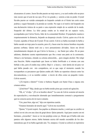 Todos Juntos Muertos- Charlaine Harris-
alcanzamos el centro. Jason llevaba puesto un traje nuevo, y su azul estaba sólo un poco
más oscuro que el azul de sus ojos. Él se vio grande, y sonreía a más no poder. Crystal
llevaba puesto un vestido estampado en leopardo cortado en el frente tan corto como
podrías y seguir llamando a la prenda un vestido. No supe si el motivo del leopardo era
una declaración irónica de su parte o una expresión simple de su sentido de la moda.
Sospeché del último. La feliz pareja estaba en la mitad de un espacio vacío,
acompañados por Calvin Norris, líder de la comunidad Hotshot. El populacho mantuvo
respetuosamente la distancia, forjando un desparejo círculo. Calvin, quien era el tío de
Crystal, sujetaba el brazo de Crystal. Él me sonrió. Calvin se había recortado la barba y
había sacado un traje para la ocasión, pero él y Jason eran los únicos hombres trayendo
puestas corbatas. Quinn notó eso y tuvo pensamientos aliviados. Jason me divisó
inmediatamente después de que Calvin lo hiciese, y me llamó por señas. Di un paso
adelante, dándome cuenta repentinamente que iba a tener una parte en la ceremonia.
Abracé a mi hermano, oliendo su colonia almizcleña… pero ningún alcohol. Me relajé
una fracción. Había sospechado que Jason se había fortificado a sí mismo con una
bebida o dos, pero él estaba muy sobrio. Dejé ir a Jason y miré detrás de mí para ver
qué había pasado con mis compañeros, así es que supe el momento cuando los
werepanthers se percataron que Quinn estaba allí. Hubo un repentino silencio entre los
dos-naturalezas, y oí su nombre ondear a través de ellos como un pequeño viento.
Calvin susurró,
“¿Tú trajiste a Quinn?” Como si hubiese llegado con Santa Claus o alguna otra
criatura mítica.
“¿Está bien?” Dije, desde que no había tenido pista que crearía tal agitación.
“Oh, sí,” él dijo. “¿Él es tu hombre ahora?” La cara de Calvin sostenía tal mezcla
de especulación y reevaluación alarmada que inmediatamente comencé a preguntarme
qué no conocía acerca de mi nuevo amante.
“Um, pues bien, algo así,” dije con repentina cautela.
“Estamos honrados de tenerle aquí,” Calvin me reconfortó.
“Quinn,” Crystal respiró. Sus pupilas se dilataron mucho, y sentí que su cerebro se
enfocó en mi cita con una clase de grupi deseo. Quise patearla. Aquí para casarte con mi
hermano, ¿recuerdas? Jason se vio tan perplejo como yo. Desde que él había sido una
pantera sólo algunos meses, había bastante acerca del mundo escondido de los dos-
naturalezas que él no había agarrado aún. Yo, tampoco. Crystal se esforzó en reprimirse
40
 