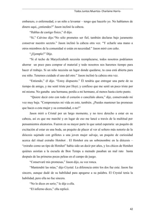 Todos Juntos Muertos- Charlaine Harris-
embarazo, o enfermedad, o un niño a levantar – tengo que hacerlo yo. No hablamos de
dinero aquí, ¿entiendes?” Jason inclinó la cabeza.
“Hablas de castigo físico,” él dijo.
“Sí,” Calvino dijo.“No sólo prometes ser fiel, también declaras bajo juramento
conservar nuestro secreto.” Jason inclinó la cabeza otra vez. “Y echarle una mano a
otros miembros de la comunidad si están en necesidad.” Jason miró con ceño.
“¿Ejemplo?” Dije.
“Si el techo de Maryelizabeth necesita reemplazarse, todos nosotros podríamos
ahorrar un poco para comprar el material y todo nosotros nos haremos tiempo para
hacer el trabajo. Si un niño necesita un lugar donde quedarse, tu casa está abierta para
ese niño. Tenemos cuidado el uno del otro.” Jason inclinó la cabeza otra vez.
“Entiendo,” él dijo. “Estoy dispuesto.” Él tendría que entregar una parte de su
tiempo de amigo, y me sentí triste por Hoyt; y confieso que me sentí un poco triste por
mí misma. No ganaba una hermana; perdía a mi hermano, al menos hasta cierto punto.
“Quiere decir esto con todo el corazón o cancélalo ahora,” dije, conservando mi
voz muy baja. "Comprometes mi vida en esto, también. ¿Puedes mantener las promesas
que haces a esta mujer y su comunidad, o no?”
Jason miró a Cristal por un largo momento, y no tuve derecho a estar en su
cabeza, así es que me marché y en lugar de eso me lancé a través de la multitud por
pensamientos aleatorios. Fueron en su mayor parte lo que usted esperaría: un poquito de
excitación al estar en una boda, un poquito de placer al ver al soltero más notorio de la
diócesis sujetado con grilletes a una joven mujer salvaje, un poquito de curiosidad
acerca del ritual extraño Hotshot . El Hotshot era un sobrenombre en la diócesis –
“extraño como un tipo de Hotshot” había sido un decir por años, y los chicos de Hotshot
quiénes asistían a la escuela de Bon Temps a menudo pasaban un mal rato hasta
después de las primeras pocas peleas en el campo de juego.
“Conservaré mis promesas,” Jason dijo, su voz ronca.
“Mantendré las mías,” dijo Crystal. La diferencia entre los dos fue esta: Jason fue
sincero, aunque dudé de su habilidad para apegarse a su palabra. El Crystal tenía la
habilidad, pero ella no fue sincera.
“No lo dices en serio,” le dije a ella.
“El infierno dices,” ella replicó.
42
 