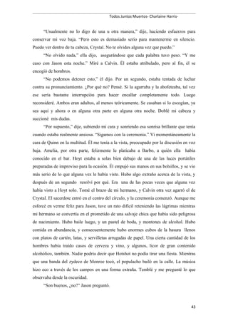 Todos Juntos Muertos- Charlaine Harris-
“Usualmente no lo digo de una u otra manera,” dije, haciendo esfuerzos para
conservar mi voz baja. “Pero esto es demasiado serio para mantenerme en silencio.
Puedo ver dentro de tu cabeza, Crystal. No te olvides alguna vez que puedo.”
“No olvido nada,” ella dijo, asegurándose que cada palabra tuvo peso. “Y me
caso con Jason esta noche.” Miré a Calvin. Él estaba atribulado, pero al fin, él se
encogió de hombros.
“No podemos detener esto,” él dijo. Por un segundo, estaba tentada de luchar
contra su pronunciamiento. ¿Por qué no? Pensé. Si la agarraba y la abofeteaba, tal vez
ese sería bastante interrupción para hacer encallar completamente todo. Luego
reconsideré. Ambos eran adultos, al menos teóricamente. Se casaban si lo escogían, ya
sea aquí y ahora o en alguna otra parte en alguna otra noche. Doblé mi cabeza y
succioné mis dudas.
“Por supuesto,” dije, subiendo mi cara y sonriendo esa sonrisa brillante que tenía
cuando estaba realmente ansiosa. “Sigamos con la ceremonia.” Vi momentáneamente la
cara de Quinn en la multitud. Él me tenía a la vista, preocupado por la discusión en voz
baja. Amelia, por otra parte, felizmente le platicaba a Barbo, a quién ella había
conocido en el bar. Hoyt estaba a solas bien debajo de una de las luces portátiles
preparadas de improviso para la ocasión. Él empujó sus manos en sus bolsillos, y se vio
más serio de lo que alguna vez le había visto. Hubo algo extraño acerca de la vista, y
después de un segundo resolví por qué. Era una de las pocas veces que alguna vez
había visto a Hoyt solo. Tomé el brazo de mi hermano, y Calvin otra vez agarró el de
Crystal. El sacerdote entró en el centro del círculo, y la ceremonia comenzó. Aunque me
esforcé en verme feliz para Jason, tuve un rato difícil reteniendo las lágrimas mientras
mi hermano se convertía en el prometido de una salvaje chica que había sido peligrosa
de nacimiento. Hubo baile luego, y un pastel de boda, y montones de alcohol. Hubo
comida en abundancia, y consecuentemente hubo enormes cubos de la basura llenos
con platos de cartón, latas, y servilletas arrugadas de papel. Una cierta cantidad de los
hombres había traído casos de cerveza y vino, y algunos, licor de gran contenido
alcohólico, también. Nadie podría decir que Hotshot no podía tirar una fiesta. Mientras
que una banda del zydeco de Monroe tocó, el populacho bailó en la calle. La música
hizo eco a través de los campos en una forma extraña. Temblé y me pregunté lo que
observaba desde la oscuridad.
“Son buenos, ¿no?” Jason preguntó.
43
 