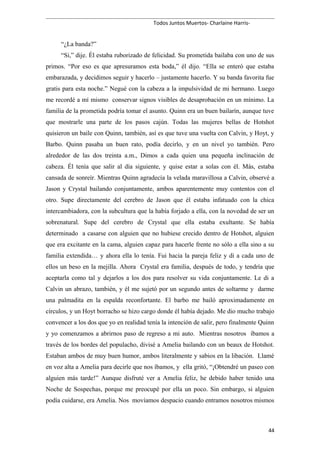 Todos Juntos Muertos- Charlaine Harris-
“¿La banda?”
“Si,” dije. Él estaba ruborizado de felicidad. Su prometida bailaba con uno de sus
primos. “Por eso es que apresuramos esta boda,” él dijo. “Ella se enteró que estaba
embarazada, y decidimos seguir y hacerlo – justamente hacerlo. Y su banda favorita fue
gratis para esta noche.” Negué con la cabeza a la impulsividad de mi hermano. Luego
me recordé a mí mismo conservar signos visibles de desaprobación en un mínimo. La
familia de la prometida podría tomar el asunto. Quinn era un buen bailarín, aunque tuve
que mostrarle una parte de los pasos cajún. Todas las mujeres bellas de Hotshot
quisieron un baile con Quinn, también, así es que tuve una vuelta con Calvin, y Hoyt, y
Barbo. Quinn pasaba un buen rato, podía decirlo, y en un nivel yo también. Pero
alrededor de las dos treinta a.m., Dimos a cada quien una pequeña inclinación de
cabeza. Él tenía que salir al día siguiente, y quise estar a solas con él. Más, estaba
cansada de sonreír. Mientras Quinn agradecía la velada maravillosa a Calvin, observé a
Jason y Crystal bailando conjuntamente, ambos aparentemente muy contentos con el
otro. Supe directamente del cerebro de Jason que él estaba infatuado con la chica
intercambiadora, con la subcultura que la había forjado a ella, con la novedad de ser un
sobrenatural. Supe del cerebro de Crystal que ella estaba exultante. Se había
determinado a casarse con alguien que no hubiese crecido dentro de Hotshot, alguien
que era excitante en la cama, alguien capaz para hacerle frente no sólo a ella sino a su
familia extendida… y ahora ella lo tenía. Fui hacia la pareja feliz y di a cada uno de
ellos un beso en la mejilla. Ahora Crystal era familia, después de todo, y tendría que
aceptarla como tal y dejarlos a los dos para resolver su vida conjuntamente. Le di a
Calvin un abrazo, también, y él me sujetó por un segundo antes de soltarme y darme
una palmadita en la espalda reconfortante. El barbo me bailó aproximadamente en
círculos, y un Hoyt borracho se hizo cargo donde él había dejado. Me dio mucho trabajo
convencer a los dos que yo en realidad tenía la intención de salir, pero finalmente Quinn
y yo comenzamos a abrirnos paso de regreso a mi auto. Mientras nosotros íbamos a
través de los bordes del populacho, divisé a Amelia bailando con un beaux de Hotshot.
Estaban ambos de muy buen humor, ambos literalmente y sabios en la libación. Llamé
en voz alta a Amelia para decirle que nos íbamos, y ella gritó, “¡Obtendré un paseo con
alguien más tarde!” Aunque disfruté ver a Amelia feliz, he debido haber tenido una
Noche de Sospechas, porque me preocupé por ella un poco. Sin embargo, si alguien
podía cuidarse, era Amelia. Nos movíamos despacio cuando entramos nosotros mismos
44
 