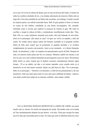 Todos Juntos Muertos- Charlaine Harris-
en la casa. No revisé la cabeza de Quinn, pero la mía era borrosa del ruido, el clamor de
todos los cerebros alrededor de mí, y las oleadas adicionales de emoción. Había sido un
largo día. Una cierta cantidad de eso había sido excelente, sin embargo. Cuando recordé
las mejores partes, me refrené sonriendo hacia Bob. El gato grande se frotó a sí mismo
en contra de mis tobillos, maullando en una forma investigadora. Oh, caramba.
Sintiendo como si tuviese que explicar la ausencia de Amelia al gato. Me senté en
cuclillas y rasqué la cabeza de Bob, y (sintiéndome increíblemente tonta) dije, “Hey,
Bob. Ella va a estar realmente retrasada esta noche; ella está bailando en una fiesta.
¡Pero no te preocupes, ella estará en casa!” El gato me volvió su espalda y salió del
cuarto. No estaba nunca segura cuánto del humano acechaba en el pequeño cerebro
felino de Bob, pero esperé que él justamente se quedase dormido y se olvidase
completamente de nuestra conversación. Justo en ese momento, oí a Quinn llamarme
desde mi dormitorio, y dejé en suspenso los pensamientos acerca de Bob. Después de
todo, era nuestra noche juntos por tal vez semanas. Mientras cepillé mis dientes y me
lavé la cara, tuve una la última llamarada de preocupación acerca de Jason. Mi hermano
había hecho su cama. Esperé que él pudiese acostarse cómodamente durante algún
tiempo. Él es un adulto, me dije a mí mismo repetidas veces cuando entré en el
dormitorio en mi más bonito camisón. Quinn me jaló hacia él, dijo, “No te preocupe,
bebé, no te preocupes...” Desterré a mi hermano y a Bob de mis pensamientos y de este
dormitorio. Subí una mano para trazar la curva del cuero cabelludo de Quinn, mantuve
esos dedos yendo hacia abajo de su columna vertebral, amé cuando tembló.
6
EN LA SEGUNDA MAÑANA DESPUÉS DE LA BODA DE JASÓN, me sentía
mucho más yo misma. En misión de búsqueda de ayuda. Necesitaba estar en la tienda
de Tara inmediatamente después de que abriese a las diez. Tenía que escoger las ropas
que Eric dijo que necesitaba para la cima. No tenía que estar en Merlotte hasta las cinco
45
 