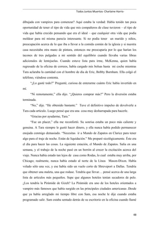 Todos Juntos Muertos- Charlaine Harris-
dibujada con vampiros para comenzar? Aquí estaba la verdad: Había tenido tan poca
oportunidad de tener el tipo de vida que mis compañeros de clase tuvieron – el tipo de
vida que había crecido pensando que era el ideal – que cualquier otra vida que podía
moldear para mí misma parecía interesante. Si no podía tener un marido y niños,
preocupación acerca de lo que iba a llevar a la comida común de la iglesia y si nuestra
casa necesitaba otra mano de pintura, entonces me preocuparía por lo que harían los
tacones de tres pulgadas a mi sentido del equilibrio cuando llevaba varias libras
adicionales de lentejuelas. Cuando estuve lista para irme, McKenna, quien había
regresado de la oficina de correos, había cargado mis bolsas hasta mi coche mientras
Tara aclaraba la cantidad con el hombre de día de Eric, Bobby Burnham. Ella colgó el
teléfono, viéndose contenta.
“¿Lo gasté todo?” Pregunté, curiosa de enterarme cuánto Eric había invertido en
mí.
“Ni remotamente,” ella dijo. “¿Quieres comprar más?” Pero la diversión estaba
terminada.
“No,” dije. “He obtenido bastante.” Tuve el definitivo impulso de devolverle a
Tara cada artículo. Luego pensé que era una cosa muy desharrapada para hacerle.
“Gracias por ayudarme, Tara.”
“Fue un placer,” ella me reconfortó. Su sonrisa estaba un poco más caliente y
genuina. A Tara siempre le gustó hacer dinero, y ella nunca había podido permanecer
enojada conmigo demasiado. “Necesitas ir a Mundo de Zapatos en Clarice para tener
algo para el traje de noche. Están de liquidación.” Me preparé sicológicamente. Éste era
el día para hacer las cosas. La siguiente estación, el Mundo de Zapatos. Salía en una
semana, y el trabajo de la noche pasó en un borrón al crecer la excitación acerca del
viaje. Nunca había estado tan lejos de casa como Rodas, lo cual estaba muy arriba, por
Chicago; realmente, nunca había estado al norte de la Línea Mason-Dixon. Había
volado sólo una vez, y ese había sido un vuelo corto de Shreveport a Dallas. Tendría
que obtener una maleta, una que rodase. Tendría que llevar… pensé acerca de una larga
lista de artículos más pequeños. Supe que algunos hoteles tenían secadores de pelo.
¿Los tendría la Pirámide de Gizeh? La Pirámide era uno de los hoteles orientados a
vampiro más famosos que había surgido en las principales ciudades americanas .Desde
que ya había arreglado mi tiempo libre con Sam, esa noche le dije cuando estaba
programado salir. Sam estaba sentado detrás de su escritorio en la oficina cuando llamé
48
 