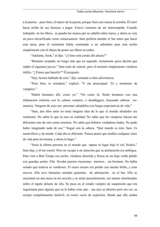 Todos Juntos Muertos- Charlaine Harris-
a la puerta – pues bien, el marco de la puerta, porque Sam casi nunca la cerraba. Él miró
hacia arriba de sus facturas a pagar. Estuvo contento de ser interrumpido. Cuando
trabajaba en los libros, se pasaba las manos por su cabello rubio rojizo, y ahora se veía
un poco electrificado como consecuencia. Sam prefería atender el bar antes que hacer
esta tarea, pero él realmente había contratado a un substituto para esta noche
simplemente con el objeto de poner sus libros en orden.
“Adelante, Sook,” él dijo. “¿Cómo está yendo allí afuera?”
“Bastante ocupado; no tengo más que un segundo. Justamente quise decirte que
saldré el siguiente jueves.” Sam trató de sonreír, pero él terminó simplemente viéndose
infeliz. “¿Tienes que hacerlo?” Él preguntó.
“Oye, hemos hablado de esto,” dije, sonando a clara advertencia.
“Pues bien, te extrañaré,” explicó. “Y me preocuparé. Tú y montones de
vampiros.”
“Habrá humanos allí, como yo.” “No como tú. Serán humanos con una
infatuación enferma con la cultura vampiro, o deaddiggers, buscando cabrear no-
muertos. Ninguno de esos son personas saludables con largas expectativas de vida.”
“Sam, dos años atrás no tenía ninguna idea de lo que el mundo alrededor era
realmente. No sabía lo que tú eras en realidad; No sabía que los vampiros fuesen tan
diferentes uno de otro como nosotros. No sabía que hubiese verdaderas hadas. No pude
haber imaginado nada de eso.” Negué con la cabeza. “Qué mundo es éste, Sam. Es
maravilloso y da miedo. Cada día es diferente. Nunca pensé que tendría cualquier clase
de vida para mí misma, y ahora lo hago.”
“Sería la última persona en el mundo que tapase tu lugar bajo el sol, Sookie,”
Sam dijo, y él me sonrió. Pero no escapó a mi atención que su declaración era ambigua.
Pam vino a Bon Temps esa noche, viéndose aburrida y fresca en un traje verde pálido
con guardas azules. Ella llevaba puestos mocasines marinos... sin bromear. No había
notado que todavía se vendiesen. El cuero oscuro era pulido con mucho brillo, y eran
nuevos. Ella tuvo bastantes miradas generales de admiración en el bar. Ella se
encaramó en una mesa en mi sección y se sentó pacientemente, sus manos entrelazadas
sobre el tapete delante de ella. Se puso en el estado vampiro de suspensión que era
inquietante para alguien que no lo había visto aún – sus ojos se abiertos pero sin ver, su
cuerpo completamente inmóvil, su rostro vacío de expresión. Desde que ella estaba
49
 