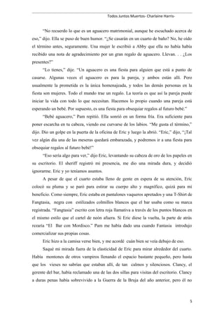 Todos Juntos Muertos- Charlaine Harris-
“No recuerdo lo que es un aguacero matrimonial, aunque he escuchado acerca de
eso,” dijo. Ella se puso de buen humor. “¿Se casarán en un cuarto de baño? No, he oído
el término antes, seguramente. Una mujer le escribió a Abby que ella no había había
recibido una nota de agradecimiento por un gran regalo de aguacero. Llevan. . . ¿Los
presentes?”
“Lo tienes,” dije. “Un aguacero es una fiesta para alguien que está a punto de
casarse. Algunas veces el aguacero es para la pareja, y ambos están allí. Pero
usualmente la prometida es la única homenajeada, y todos las demás personas en la
fiesta son mujeres. Todo el mundo trae un regalo. La teoría es que así la pareja puede
iniciar la vida con todo lo que necesitan. Hacemos lo propio cuando una pareja está
esperando un bebé. Por supuesto, es una fiesta para obsequiar regalos al futuro bebé.”
“Bebé aguacero,” Pam repitió. Ella sonrió en un forma fría. Era suficiente para
poner escarcha en tu cabeza, viendo ese curvarse de los labios. “Me gusta el término,”
dijo. Dio un golpe en la puerta de la oficina de Eric y luego la abrió. “Eric,” dijo, “¡Tal
vez algún día una de las meseras quedará embarazada, y podremos ir a una fiesta para
obsequiar regalos al futuro bebé!”
“Eso sería algo para ver,” dijo Eric, levantando su cabeza de oro de los papeles en
su escritorio. El sheriff registró mi presencia, me dio una mirada dura, y decidió
ignorarme. Eric y yo teníamos asuntos.
A pesar de que el cuarto estaba lleno de gente en espera de su atención, Eric
colocó su pluma y se paró para estirar su cuerpo alto y magnífico, quizá para mi
beneficio. Como siempre, Eric estaba en pantalones vaqueros apretados y una T-Shirt de
Fangtasia, negra con estilizados colmillos blancos que el bar usaba como su marca
registrada. “Fangtasia” escrito con letra roja llamativa a través de los puntos blancos en
el mismo estilo que el cartel de neón afuera. Si Eric diese la vuelta, la parte de atrás
rezaría “El Bar con Mordisco.” Pam me había dado una cuando Fantasia introdujo
comercializar sus propias cosas.
Eric hizo a la camisa verse bien, y me acordé cuán bien se veía debajo de eso.
Saqué mi mirada fuera de la elasticidad de Eric para mirar alrededor del cuarto.
Había montones de otros vampiros llenando el espacio bastante pequeño, pero hasta
que los vieses no sabrías que estaban allí, de tan calmos y silenciosos. Clancy, el
gerente del bar, había reclamado una de las dos sillas para visitas del escritorio. Clancy
a duras penas había sobrevivido a la Guerra de la Bruja del año anterior, pero él no
5
 