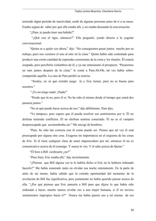 Todos Juntos Muertos- Charlaine Harris-
teniendo algún período de inactividad, cuidé de algunas personas antes de ir a su mesa.
Estaba segura de saber por qué ella estaba allí, y no estaba deseando la conversación.
“¿Pam, te puedo traer una bebida?”
“¿Qué con el tigre, entonces?” Ella preguntó, yendo directo a la yugular
conversacional.
“Quinn es a quién veo ahora,” dije. “No conseguimos pasar juntos mucho por su
trabajo, pero nos veremos el uno al otro en la cima.” Quinn había sido contratado para
producir una cierta cantidad de esperadas ceremonias de la cima y los rituales. Él estaría
ocupado, pero percibiría vislumbres de él, y ya me entusiasmó el prospecto. “Pasaremos
un mes juntos después de la cima,” le conté a Pam.Ah-Oh, tal vez había sobre-
compartido aquéllo. La cara de Pam perdió su sonrisa.
“Sookie, no sé qué extraño juego tú y Eric tienen, pero no es bueno para
nosotros.”
“¡Yo no tengo nada! ¡Nada!”
“Puede que tú no, pero él si. No ha sido el mismo desde el tiempo que usted dos
pasaron juntos.”
“No sé qué puedo hacer acerca de eso,” dije débilmente. Pam dijo,
“Yo tampoco, pero espero que él pueda resolver sus sentimientos por ti. Él no
disfruta teniendo conflictos. Él no disfruta sentirse conectado. Él no es el vampiro
despreocupado que acostumbraba ser.” Me encogí de hombros.
“Pam, he sido tan correcta con él como puedo ser. Pienso que tal vez él está
preocupado por alguna otra cosa. Exageras mi importancia en el esquema de las cosas
de Eric. Si él tiene cualquier clase de amor imperecedero por mí, entonces él no es
comunicativo acerca de él conmigo. Y nunca le veo. Y él sabe acerca de Quinn.”
“Él hizo a Bill confesarte ¿no?”
“Pues bien, Eric estaba allí,” dije inciertamente.
“¿Piensas que Bill alguna vez te lo habría dicho si Eric no le hubiera ordenado
hacerlo?” Me había esmerado tanto en olvidar esa noche enteramente. En la parte de
atrás de mi mente, había sabido que la extraña oportunidad del momento de la
revelación de Bill fue significativa, pero justamente no había querido pensar acerca de
ella. “¿Por qué piensas que Eric patearía a Bill para que dijese lo que había sido
ordenado a hacer, mucho menos revelar eso a una mujer humana, si él no tuviese
sentimientos impropios hacia ti?” Nunca me había puesto eso a mí misma de ese
50
 